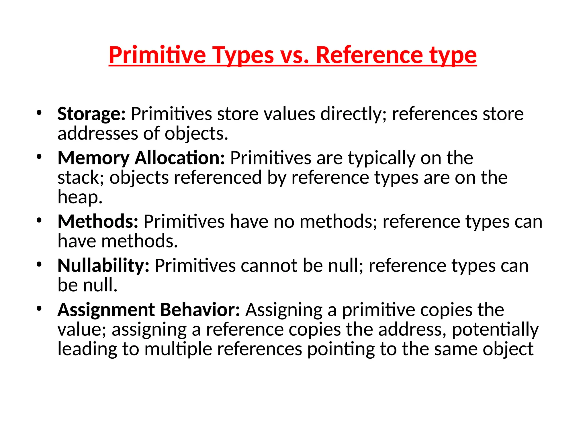 Primitive Types vs. Reference type
• Storage: Primitives store values directly; references store
addresses of objects.
• Memory Allocation: Primitives are typically on the
stack; objects referenced by reference types are on the
heap.
• Methods: Primitives have no methods; reference types can
have methods.
• Nullability: Primitives cannot be null; reference types can
be null.
• Assignment Behavior: Assigning a primitive copies the
value; assigning a reference copies the address, potentially
leading to multiple references pointing to the same object
 