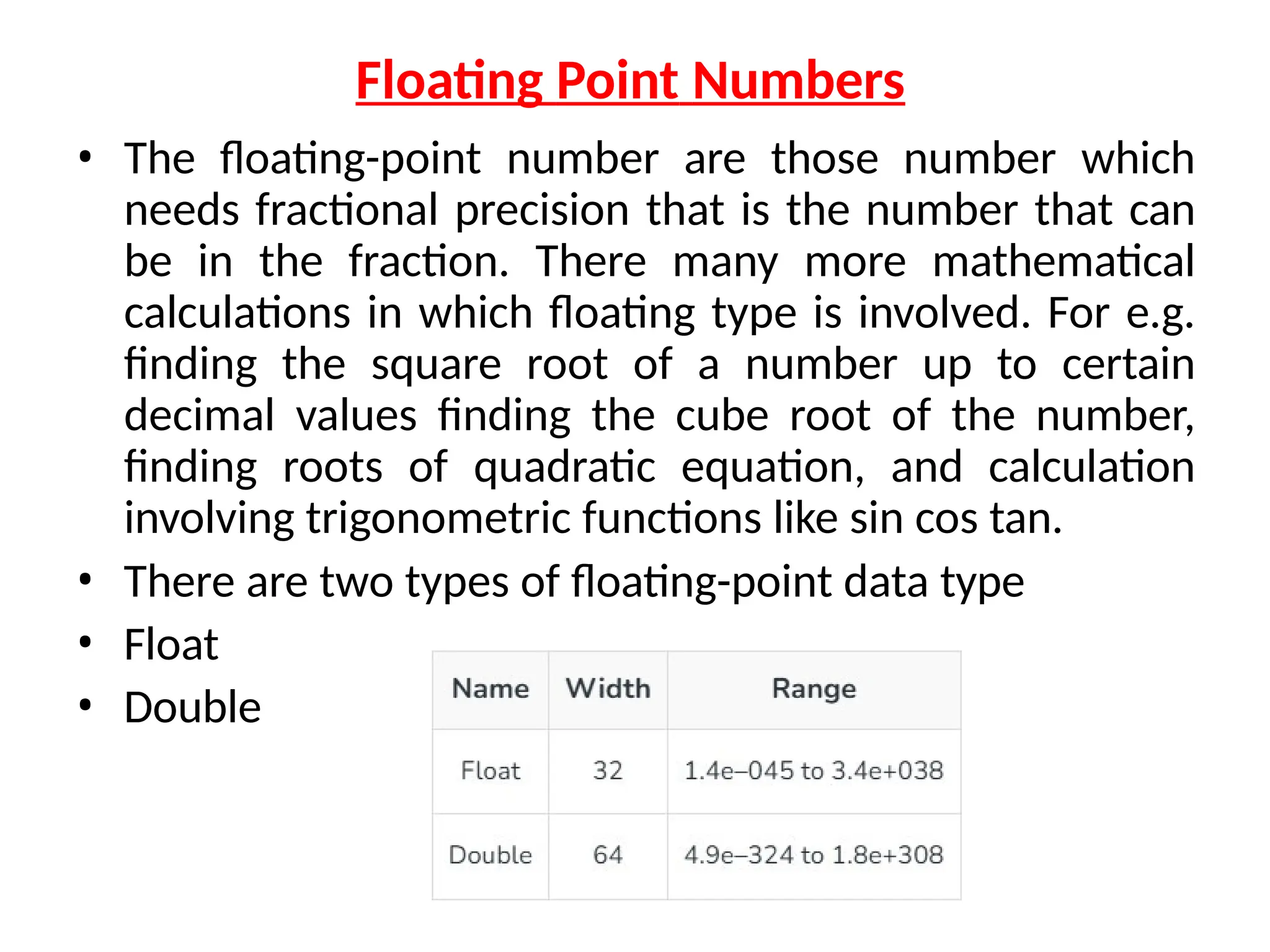 Floating Point Numbers
• The floating-point number are those number which
needs fractional precision that is the number that can
be in the fraction. There many more mathematical
calculations in which floating type is involved. For e.g.
finding the square root of a number up to certain
decimal values finding the cube root of the number,
finding roots of quadratic equation, and calculation
involving trigonometric functions like sin cos tan.
• There are two types of floating-point data type
• Float
• Double
 