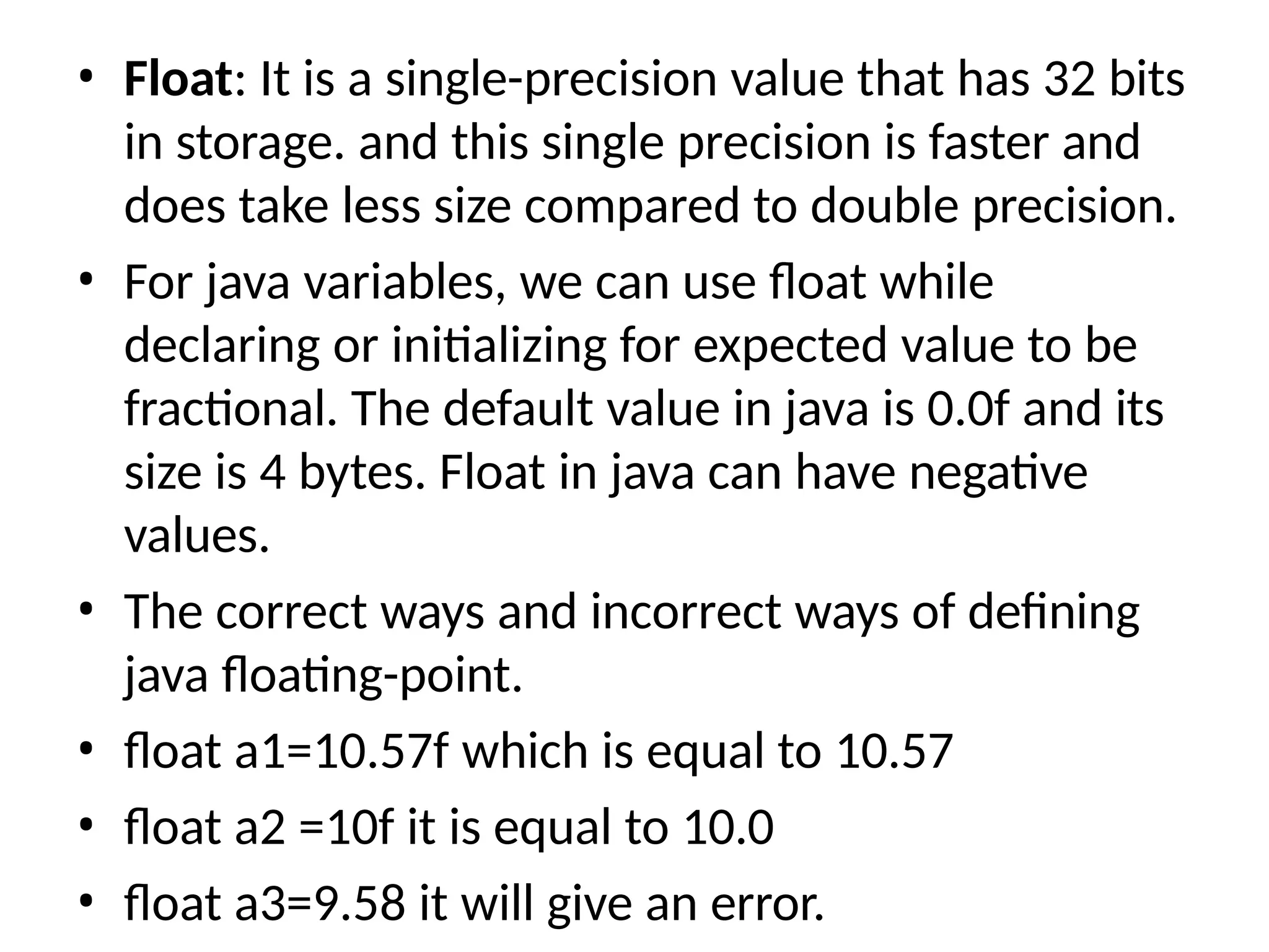 • Float: It is a single-precision value that has 32 bits
in storage. and this single precision is faster and
does take less size compared to double precision.
• For java variables, we can use float while
declaring or initializing for expected value to be
fractional. The default value in java is 0.0f and its
size is 4 bytes. Float in java can have negative
values.
• The correct ways and incorrect ways of defining
java floating-point.
• float a1=10.57f which is equal to 10.57
• float a2 =10f it is equal to 10.0
• float a3=9.58 it will give an error.
 