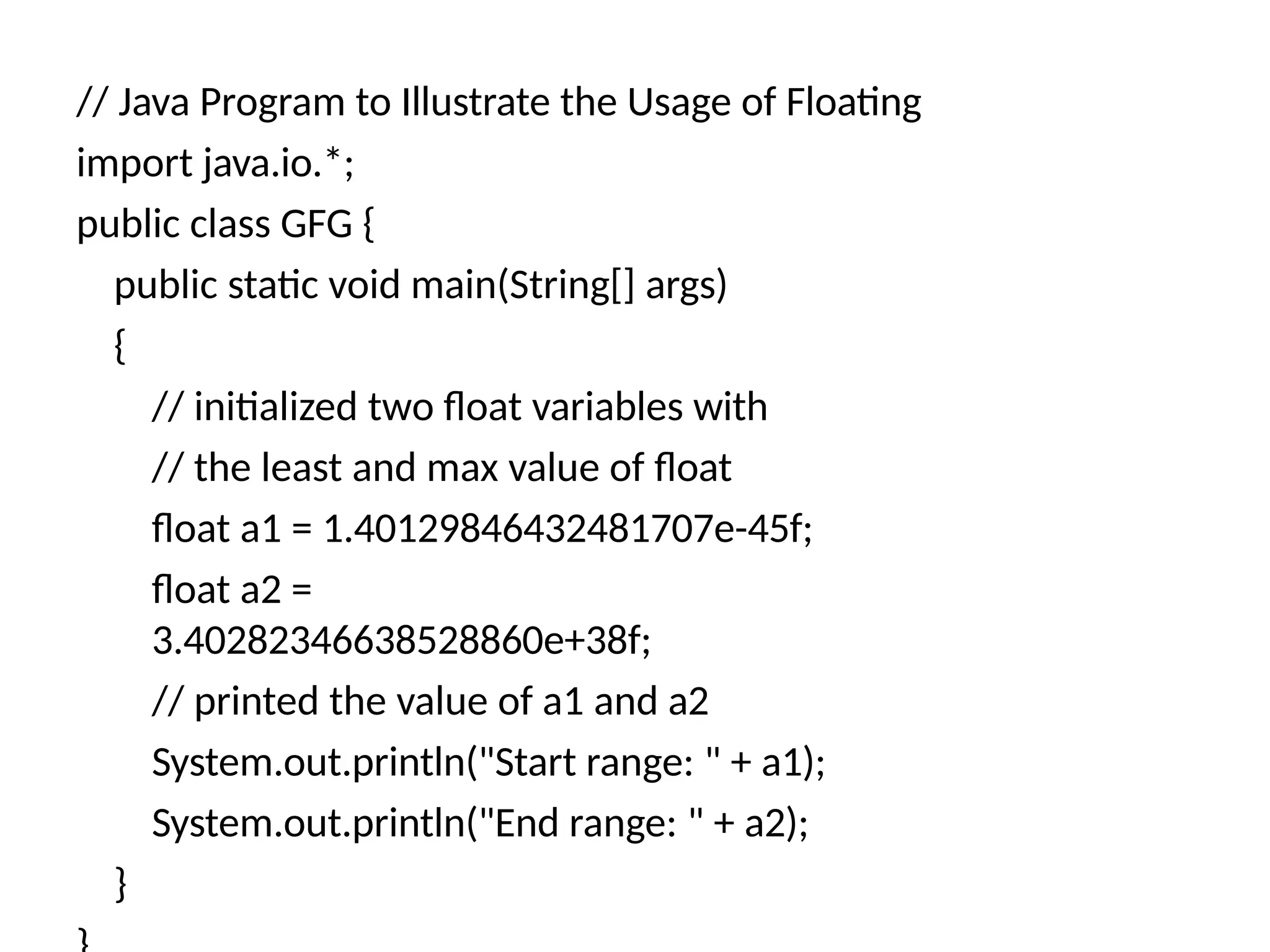// Java Program to Illustrate the Usage of Floating
import java.io.*;
public class GFG {
public static void main(String[] args)
{
// initialized two float variables with
// the least and max value of float
float a1 = 1.40129846432481707e-45f;
float a2 =
3.40282346638528860e+38f;
// printed the value of a1 and a2
System.out.println("Start range: " + a1);
System.out.println("End range: " + a2);
}
 