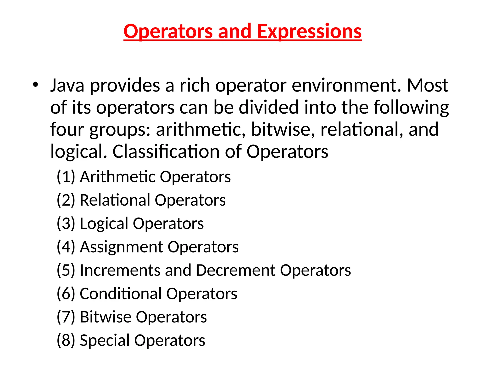 Operators and Expressions
• Java provides a rich operator environment. Most
of its operators can be divided into the following
four groups: arithmetic, bitwise, relational, and
logical. Classification of Operators
(1) Arithmetic Operators
(2) Relational Operators
(3) Logical Operators
(4) Assignment Operators
(5) Increments and Decrement Operators
(6) Conditional Operators
(7) Bitwise Operators
(8) Special Operators
 