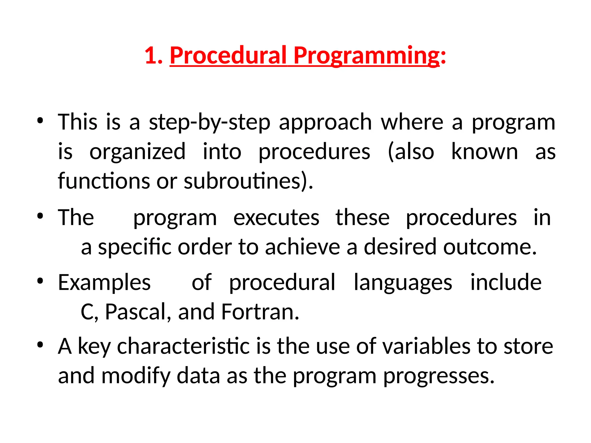 1. Procedural Programming:
• This is a step-by-step approach where a program
is organized into procedures (also known as
functions or subroutines).
• The program executes these procedures in
a specific order to achieve a desired outcome.
• Examples of procedural languages include
C, Pascal, and Fortran.
• A key characteristic is the use of variables to store
and modify data as the program progresses.
 