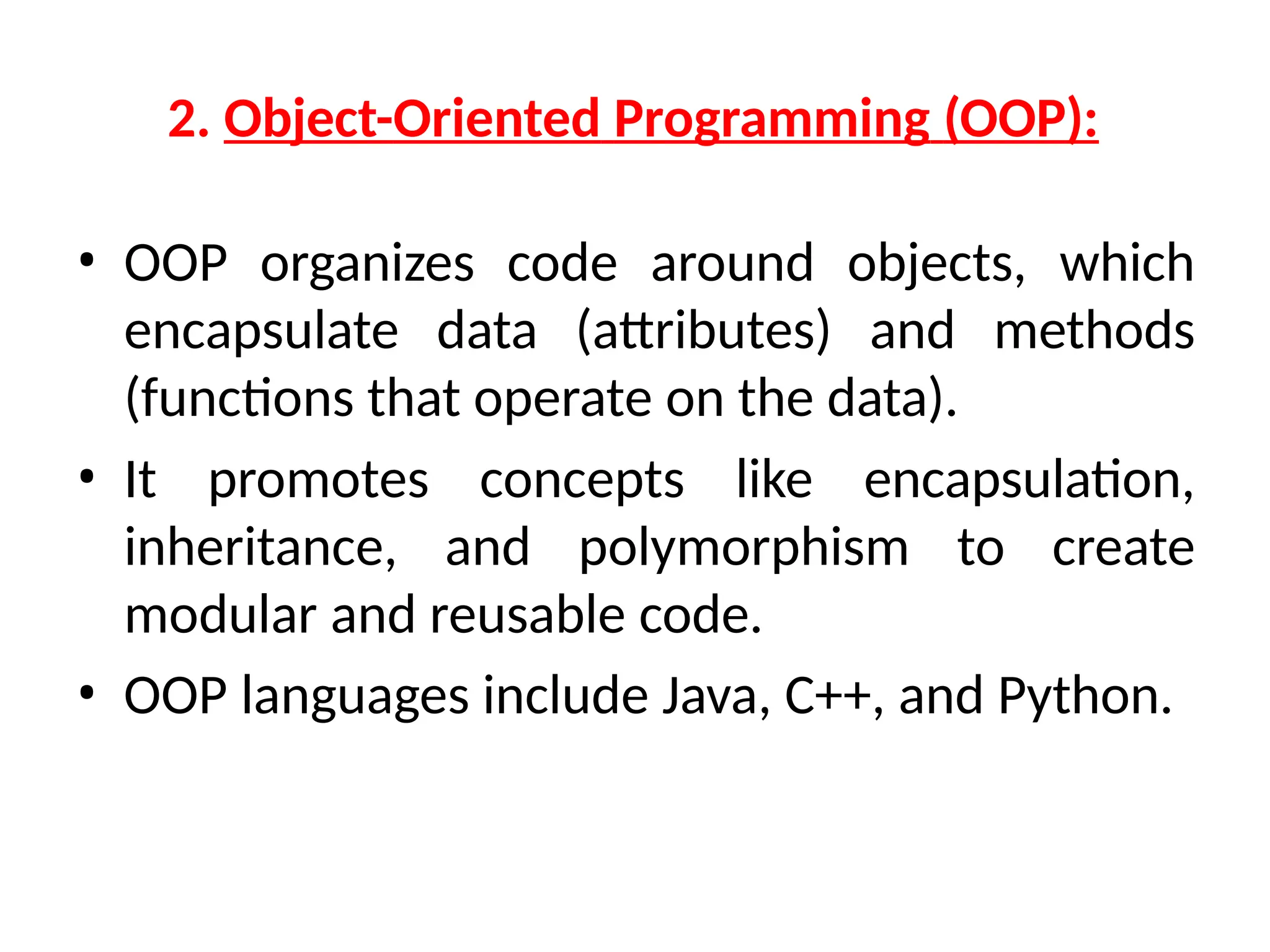 2. Object-Oriented Programming (OOP):
• OOP organizes code around objects, which
encapsulate data (attributes) and methods
(functions that operate on the data).
• It promotes concepts like encapsulation,
inheritance, and polymorphism to create
modular and reusable code.
• OOP languages include Java, C++, and Python.
 