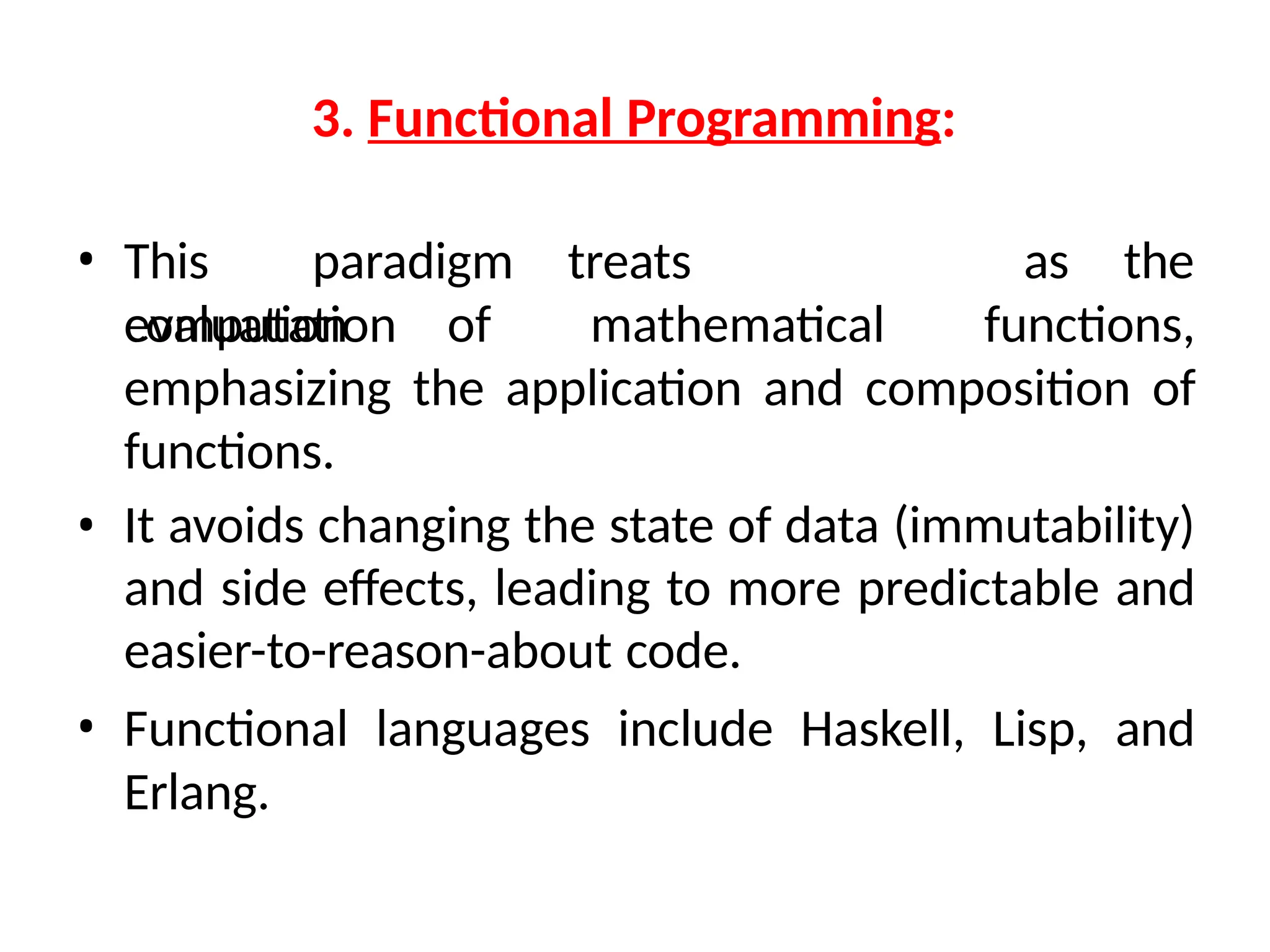 3. Functional Programming:
• This paradigm treats
computation
as the
evaluation of mathematical functions,
emphasizing the application and composition of
functions.
• It avoids changing the state of data (immutability)
and side effects, leading to more predictable and
easier-to-reason-about code.
• Functional languages include Haskell, Lisp, and
Erlang.
 