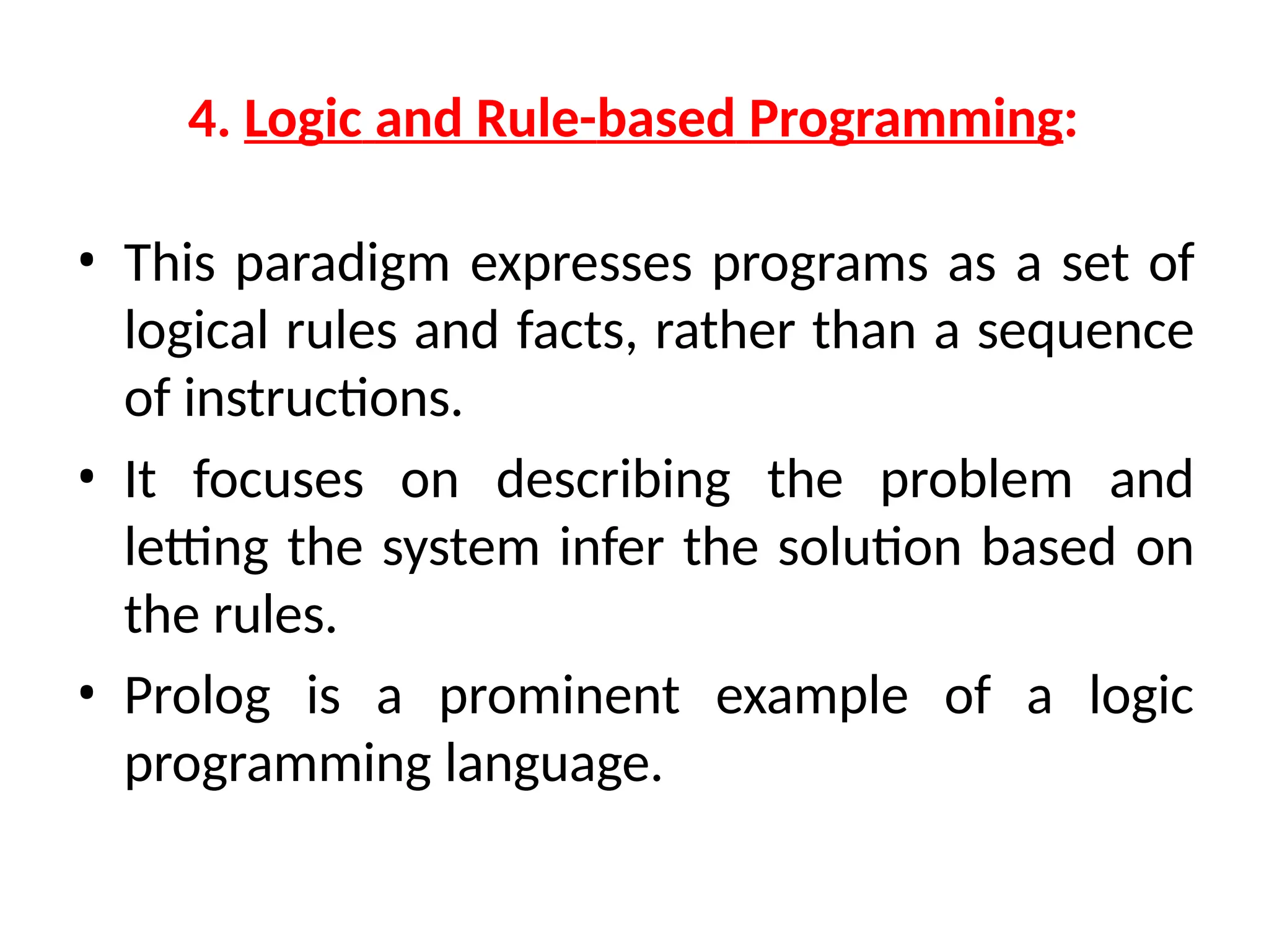 4. Logic and Rule-based Programming:
• This paradigm expresses programs as a set of
logical rules and facts, rather than a sequence
of instructions.
• It focuses on describing the problem and
letting the system infer the solution based on
the rules.
• Prolog is a prominent example of a logic
programming language.
 
