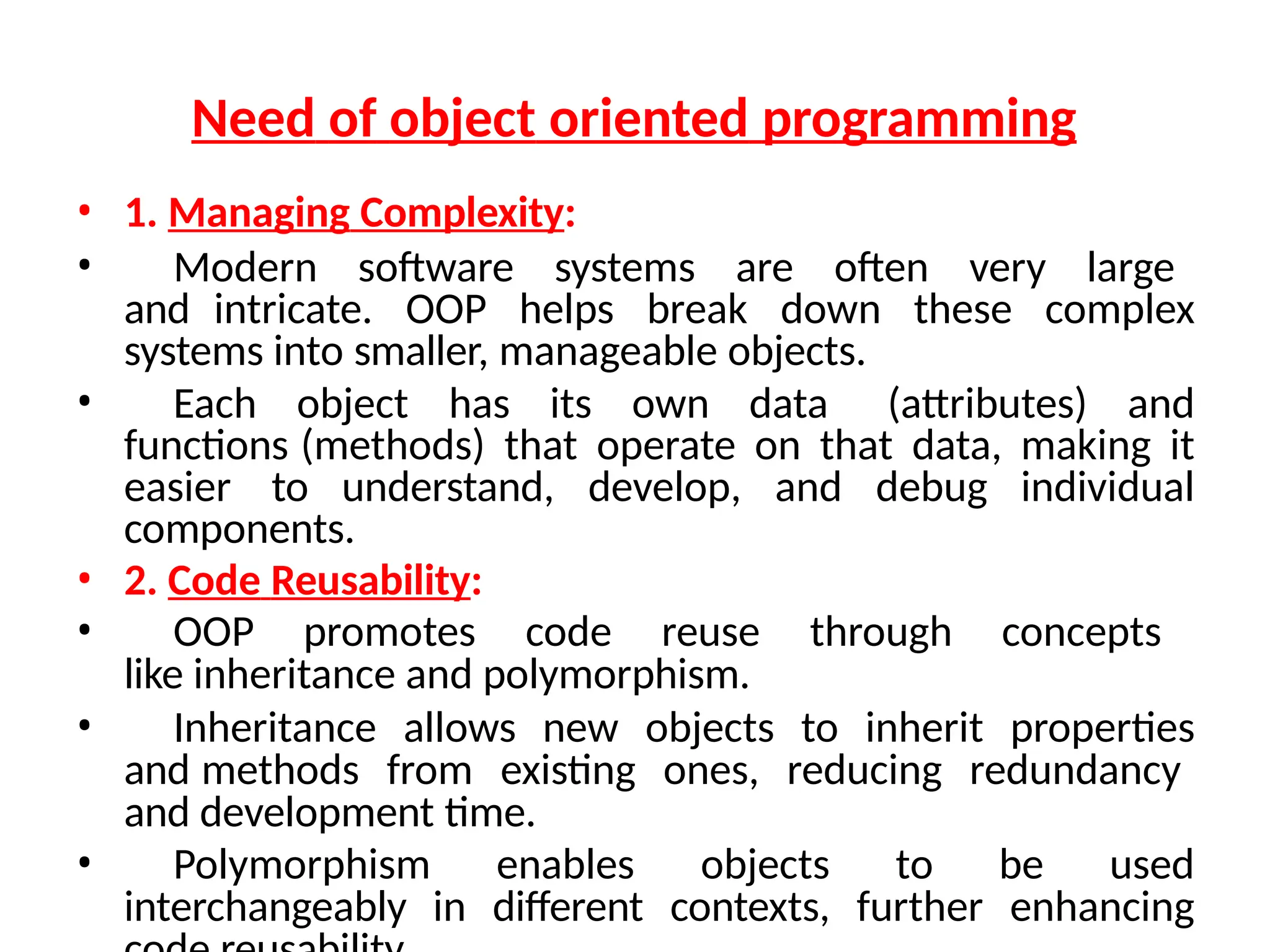 Need of object oriented programming
• 1. Managing Complexity:
• Modern software systems are often very large
and intricate. OOP helps break down these complex
systems into smaller, manageable objects.
• Each object has its own data (attributes) and
functions (methods) that operate on that data, making it
easier to understand, develop, and debug individual
components.
• 2. Code Reusability:
• OOP promotes code reuse through concepts
like inheritance and polymorphism.
• Inheritance allows new objects to inherit properties
and methods from existing ones, reducing redundancy
and development time.
• Polymorphism enables objects to be used
interchangeably in different contexts, further enhancing
 