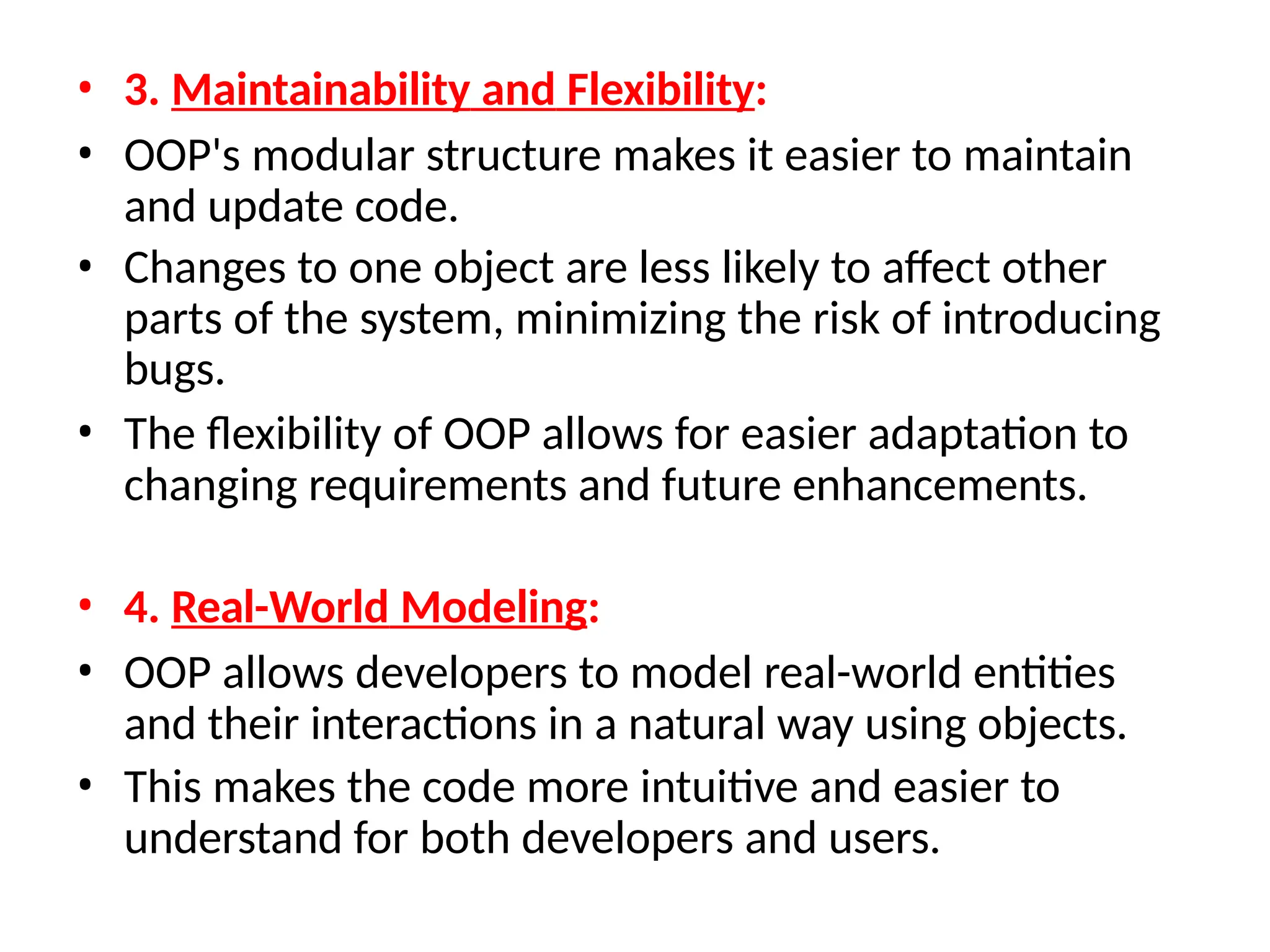 • 3. Maintainability and Flexibility:
• OOP's modular structure makes it easier to maintain
and update code.
• Changes to one object are less likely to affect other
parts of the system, minimizing the risk of introducing
bugs.
• The flexibility of OOP allows for easier adaptation to
changing requirements and future enhancements.
• 4. Real-World Modeling:
• OOP allows developers to model real-world entities
and their interactions in a natural way using objects.
• This makes the code more intuitive and easier to
understand for both developers and users.
 