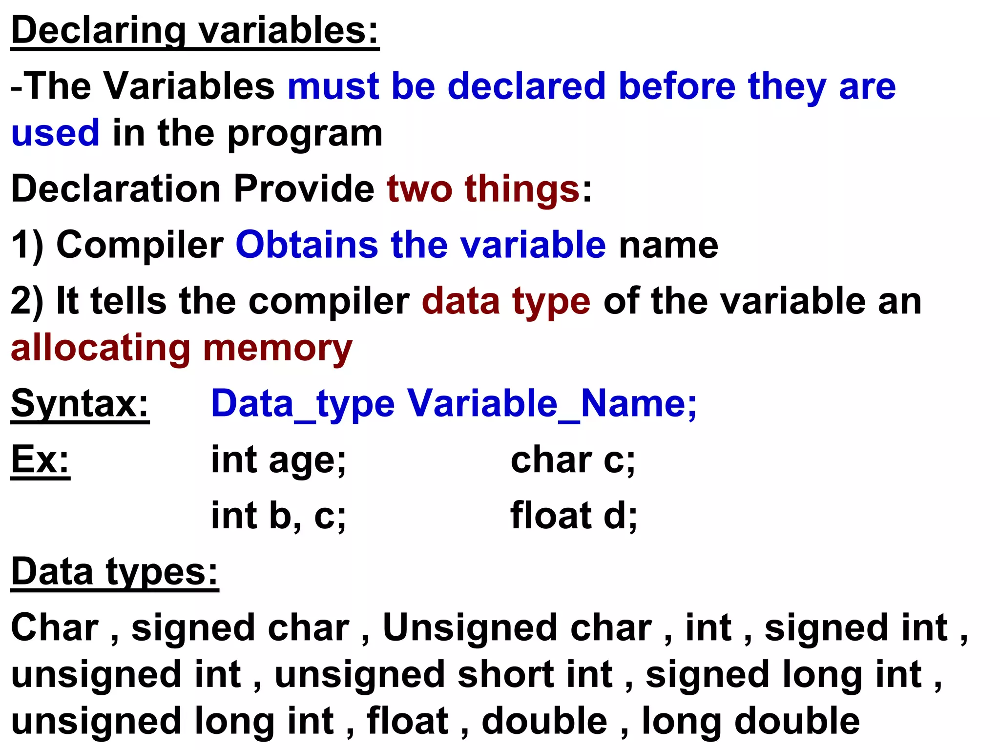 Declaring variables:
-The Variables must be declared before they are
used in the program
Declaration Provide two things:
1) Compiler Obtains the variable name
2) It tells the compiler data type of the variable an
allocating memory
Syntax: Data_type Variable_Name;
Ex: int age; char c;
int b, c; float d;
Data types:
Char , signed char , Unsigned char , int , signed int ,
unsigned int , unsigned short int , signed long int ,
unsigned long int , float , double , long double
 