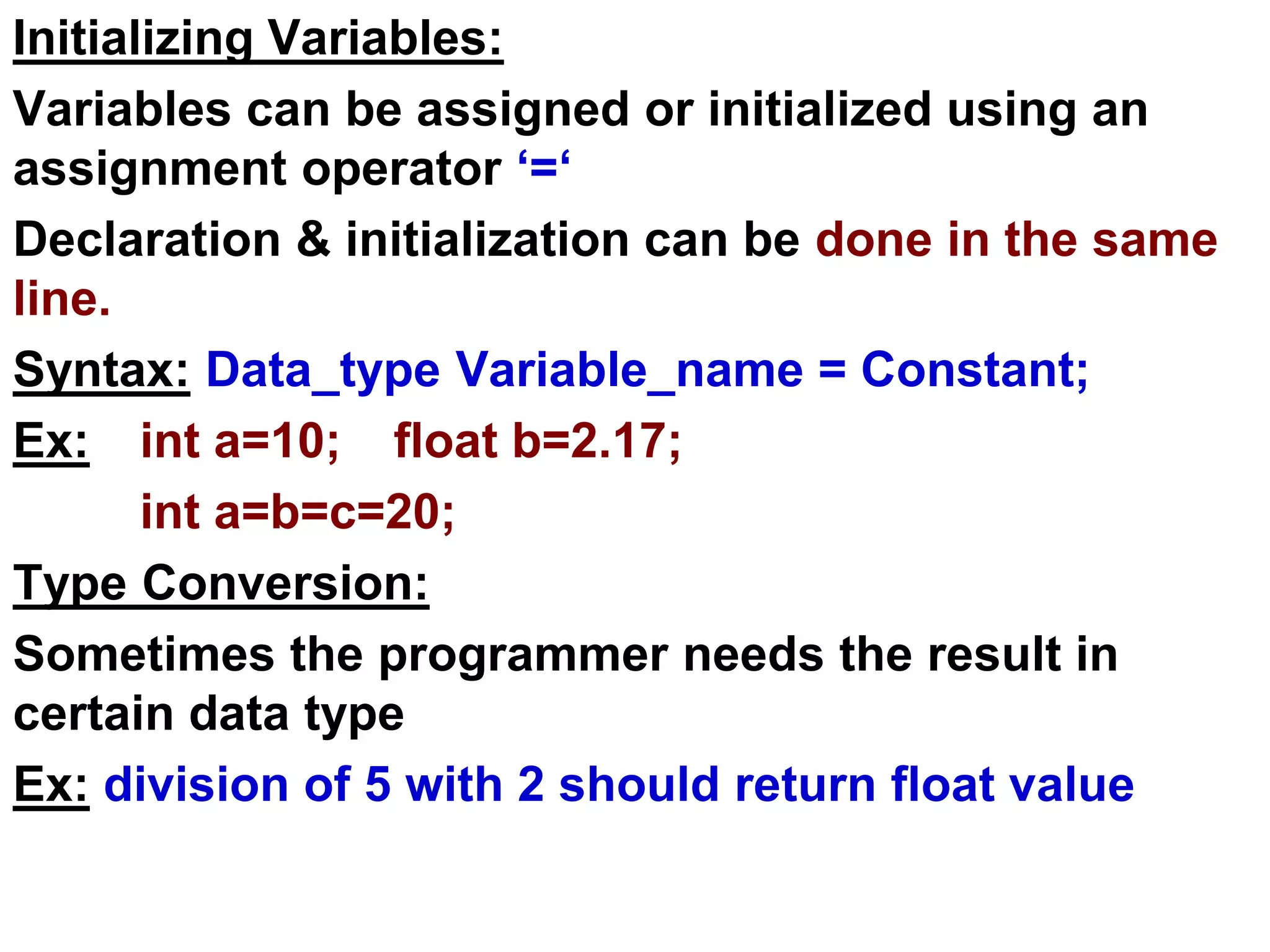 Initializing Variables:
Variables can be assigned or initialized using an
assignment operator ‘=‘
Declaration & initialization can be done in the same
line.
Syntax: Data_type Variable_name = Constant;
Ex: int a=10; float b=2.17;
int a=b=c=20;
Type Conversion:
Sometimes the programmer needs the result in
certain data type
Ex: division of 5 with 2 should return float value
 