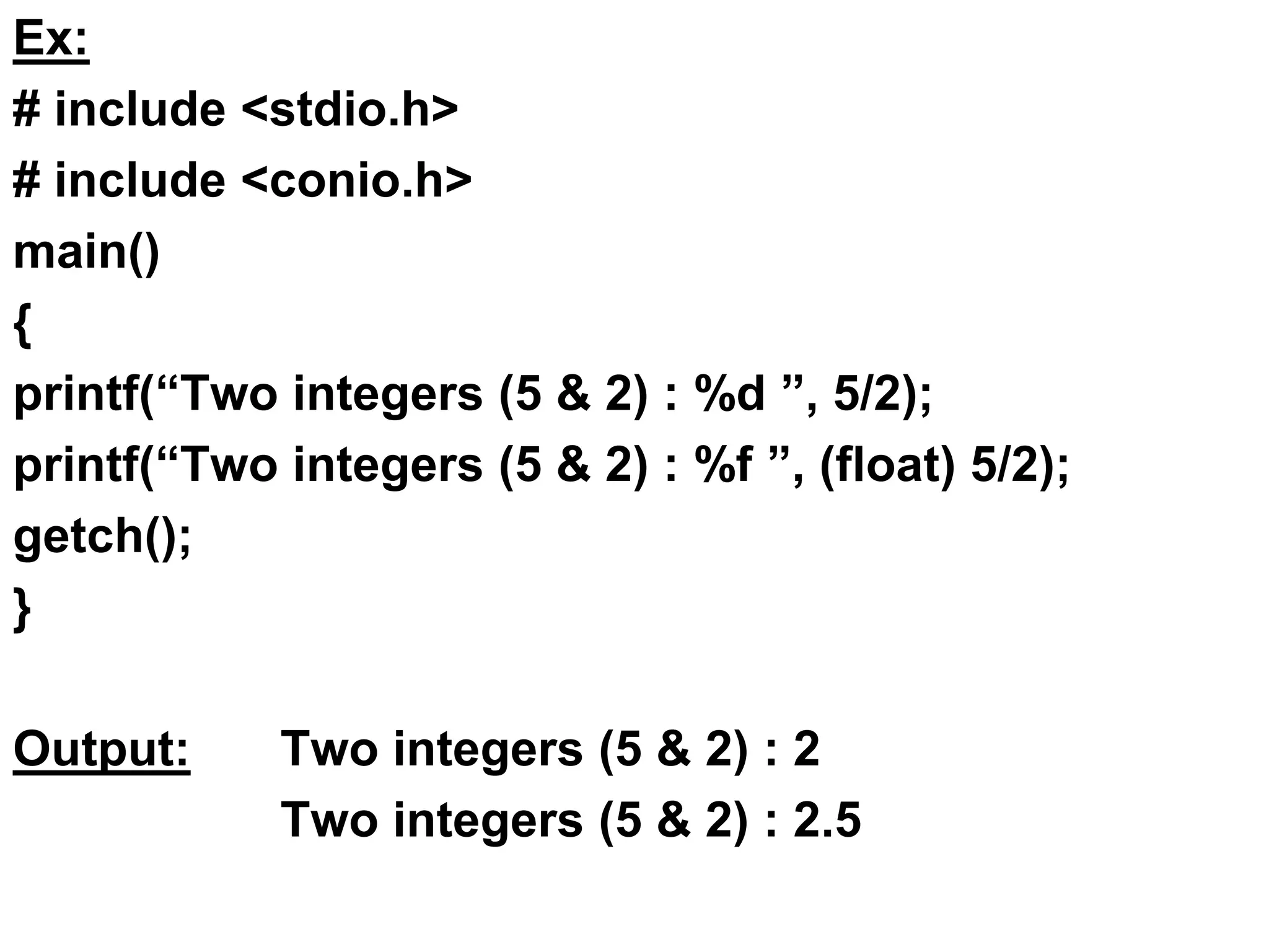 Ex:
# include <stdio.h>
# include <conio.h>
main()
{
printf(“Two integers (5 & 2) : %d ”, 5/2);
printf(“Two integers (5 & 2) : %f ”, (float) 5/2);
getch();
}
Output: Two integers (5 & 2) : 2
Two integers (5 & 2) : 2.5
 