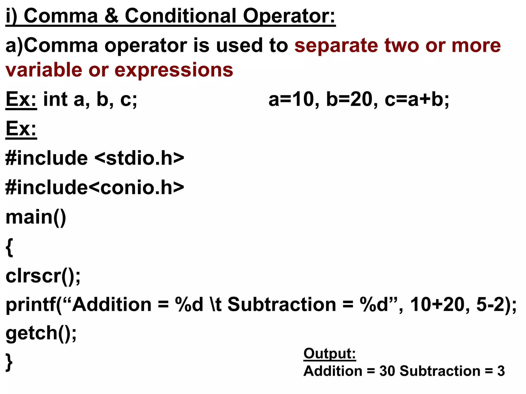 i) Comma & Conditional Operator:
a)Comma operator is used to separate two or more
variable or expressions
Ex: int a, b, c; a=10, b=20, c=a+b;
Ex:
#include <stdio.h>
#include<conio.h>
main()
{
clrscr();
printf(“Addition = %d t Subtraction = %d”, 10+20, 5-2);
getch();
} Output:
Addition = 30 Subtraction = 3
 
