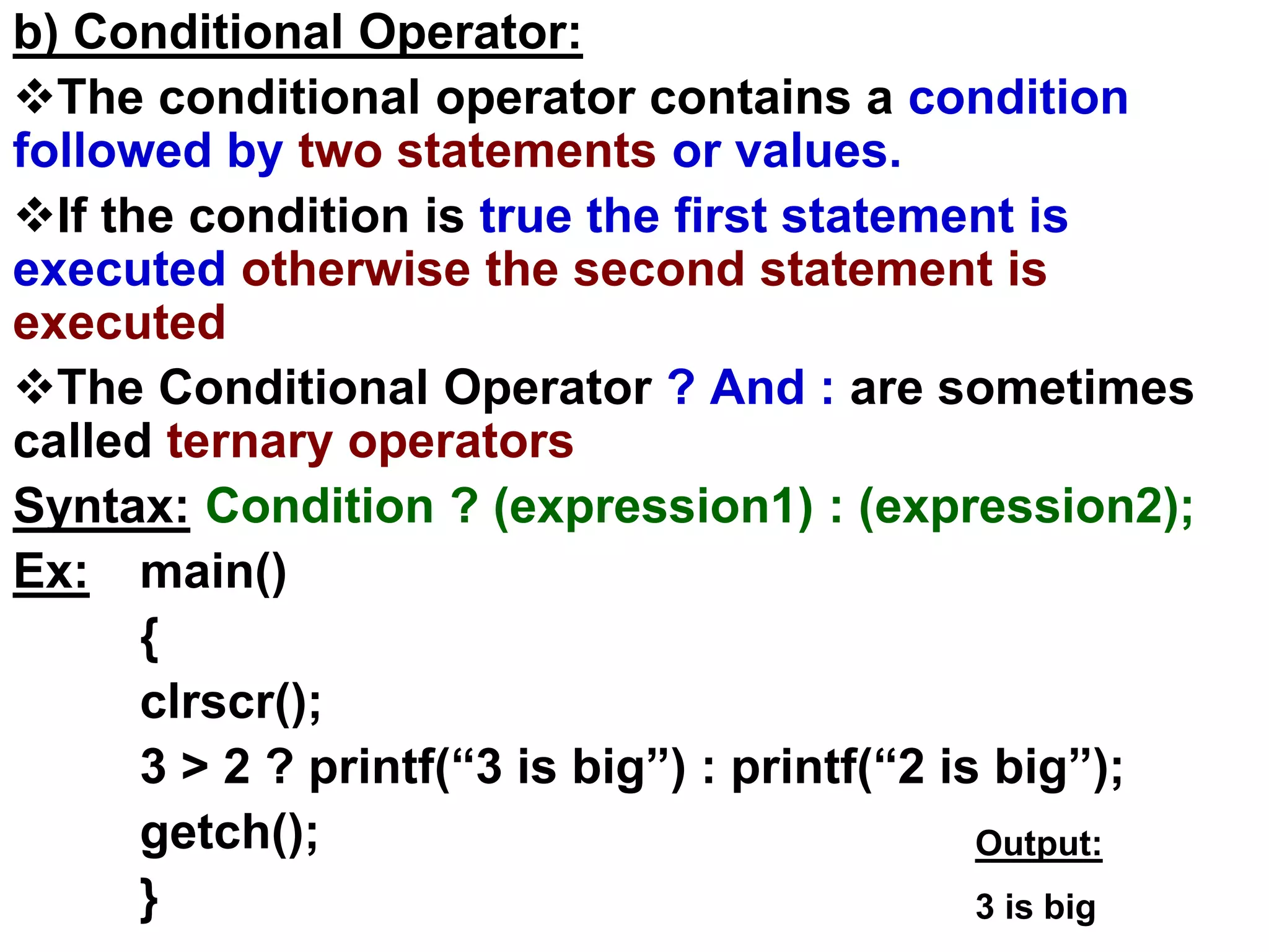 b) Conditional Operator:
The conditional operator contains a condition
followed by two statements or values.
If the condition is true the first statement is
executed otherwise the second statement is
executed
The Conditional Operator ? And : are sometimes
called ternary operators
Syntax: Condition ? (expression1) : (expression2);
Ex: main()
{
clrscr();
3 > 2 ? printf(“3 is big”) : printf(“2 is big”);
getch();
}
Output:
3 is big
 
