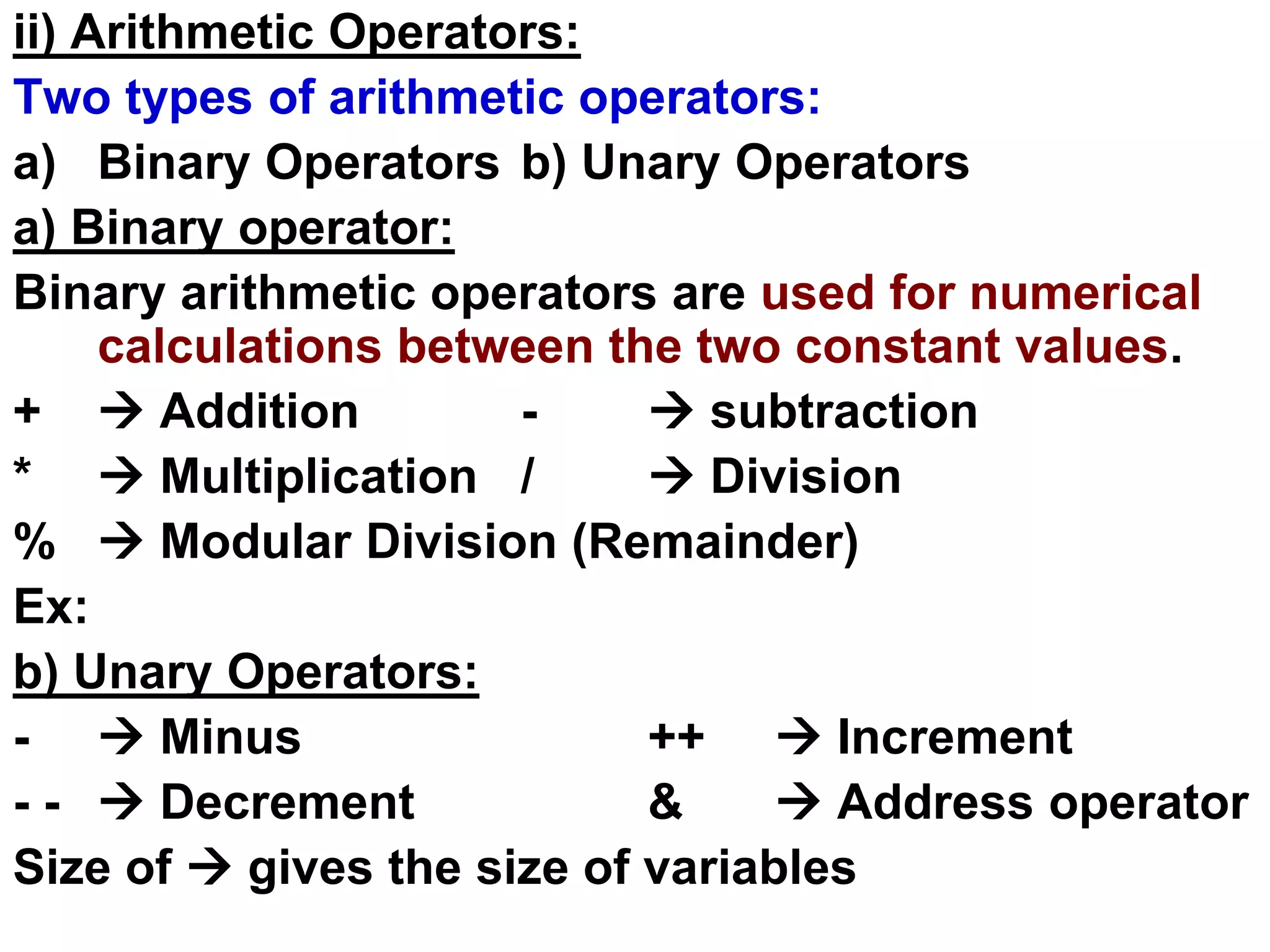 ii) Arithmetic Operators:
Two types of arithmetic operators:
a) Binary Operators b) Unary Operators
a) Binary operator:
Binary arithmetic operators are used for numerical
calculations between the two constant values.
+  Addition -  subtraction
*  Multiplication /  Division
%  Modular Division (Remainder)
Ex:
b) Unary Operators:
-  Minus ++  Increment
- -  Decrement &  Address operator
Size of  gives the size of variables
 