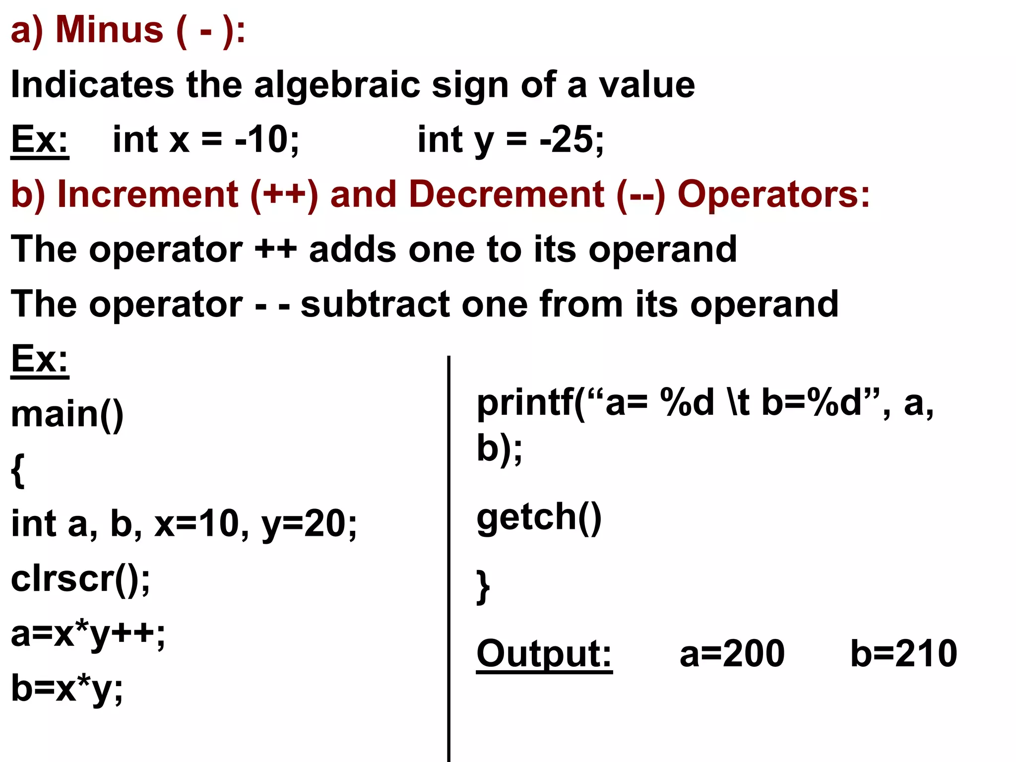 a) Minus ( - ):
Indicates the algebraic sign of a value
Ex: int x = -10; int y = -25;
b) Increment (++) and Decrement (--) Operators:
The operator ++ adds one to its operand
The operator - - subtract one from its operand
Ex:
main()
{
int a, b, x=10, y=20;
clrscr();
a=x*y++;
b=x*y;
printf(“a= %d t b=%d”, a,
b);
getch()
}
Output: a=200 b=210
 