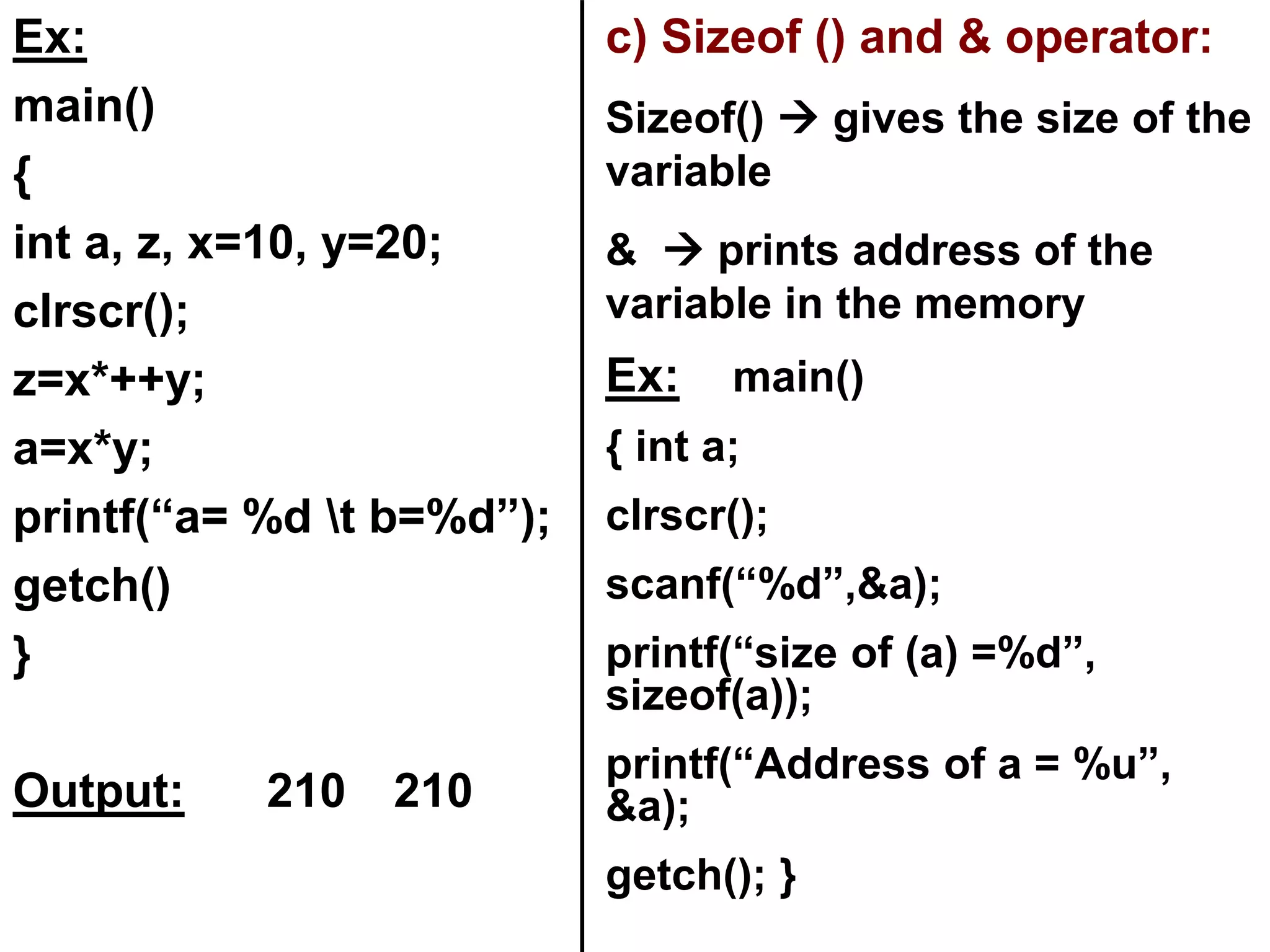 Ex:
main()
{
int a, z, x=10, y=20;
clrscr();
z=x*++y;
a=x*y;
printf(“a= %d t b=%d”);
getch()
}
Output: 210 210
c) Sizeof () and & operator:
Sizeof()  gives the size of the
variable
&  prints address of the
variable in the memory
Ex: main()
{ int a;
clrscr();
scanf(“%d”,&a);
printf(“size of (a) =%d”,
sizeof(a));
printf(“Address of a = %u”,
&a);
getch(); }
 