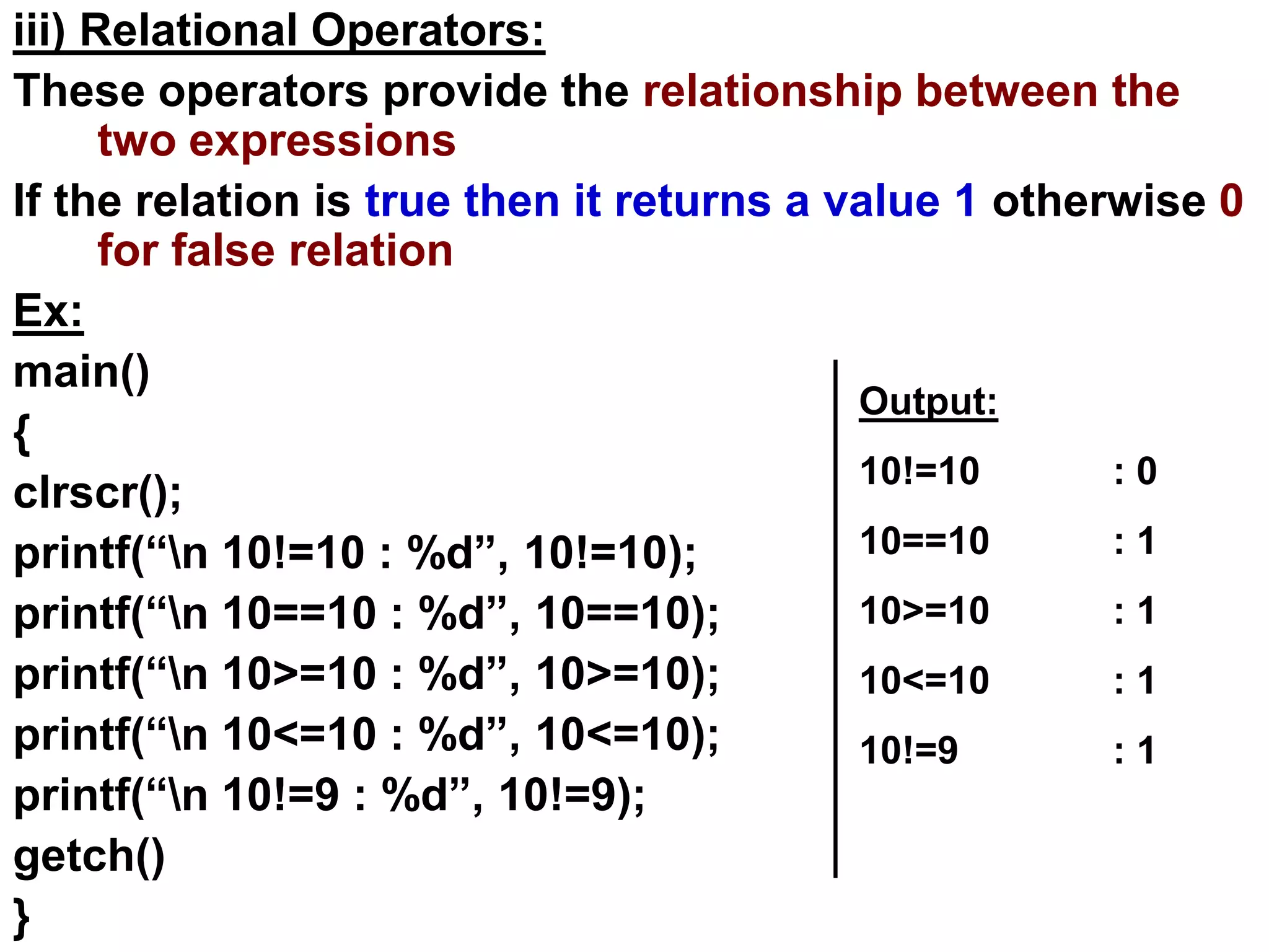 iii) Relational Operators:
These operators provide the relationship between the
two expressions
If the relation is true then it returns a value 1 otherwise 0
for false relation
Ex:
main()
{
clrscr();
printf(“n 10!=10 : %d”, 10!=10);
printf(“n 10==10 : %d”, 10==10);
printf(“n 10>=10 : %d”, 10>=10);
printf(“n 10<=10 : %d”, 10<=10);
printf(“n 10!=9 : %d”, 10!=9);
getch()
}
Output:
10!=10 : 0
10==10 : 1
10>=10 : 1
10<=10 : 1
10!=9 : 1
 
