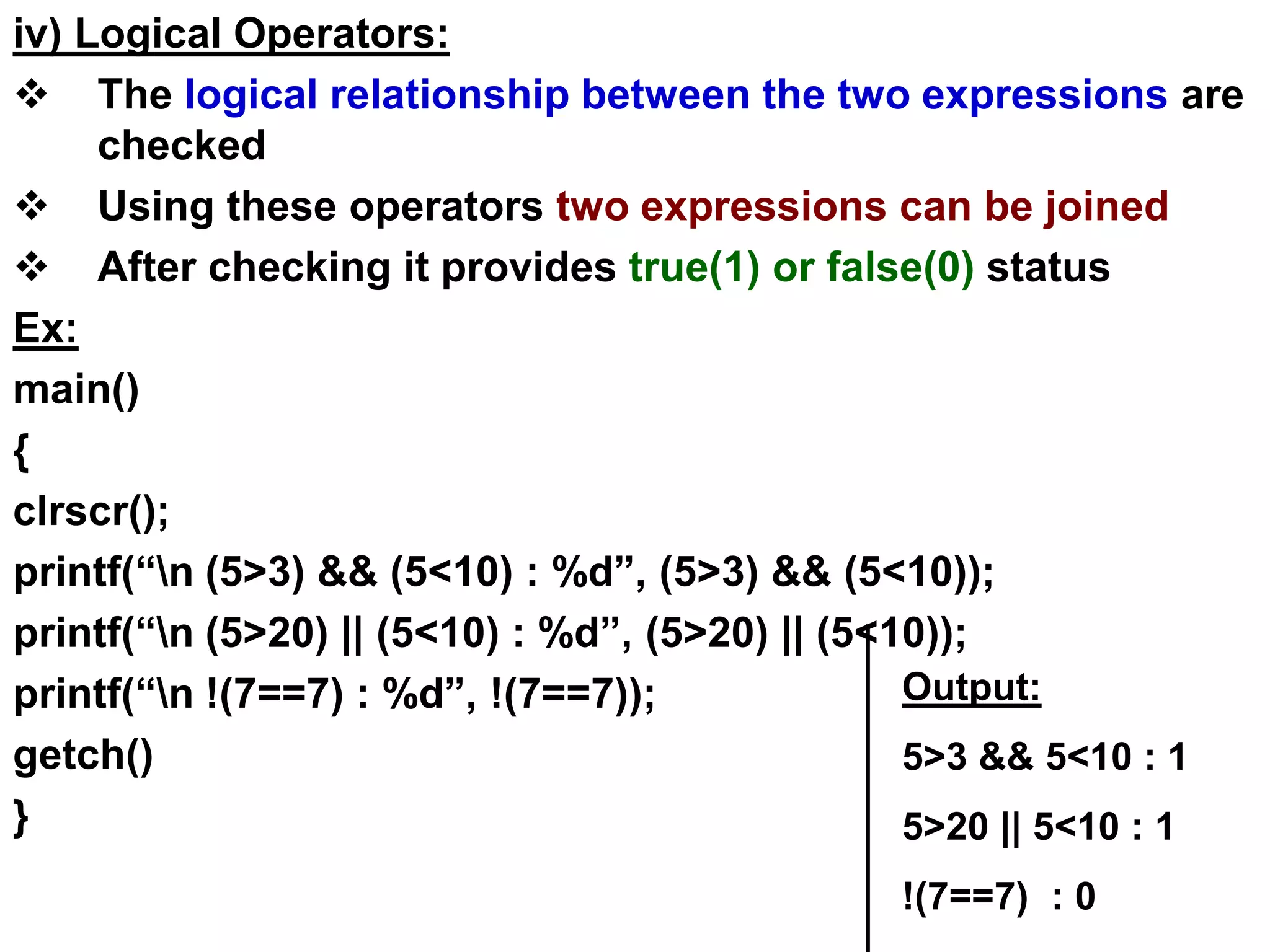 iv) Logical Operators:
 The logical relationship between the two expressions are
checked
 Using these operators two expressions can be joined
 After checking it provides true(1) or false(0) status
Ex:
main()
{
clrscr();
printf(“n (5>3) && (5<10) : %d”, (5>3) && (5<10));
printf(“n (5>20) || (5<10) : %d”, (5>20) || (5<10));
printf(“n !(7==7) : %d”, !(7==7));
getch()
}
Output:
5>3 && 5<10 : 1
5>20 || 5<10 : 1
!(7==7) : 0
 