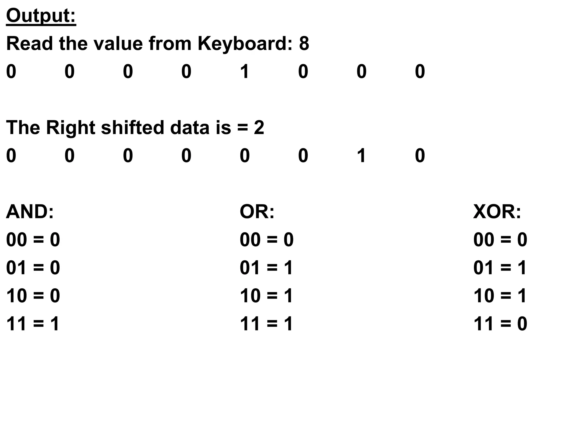 Output:
Read the value from Keyboard: 8
0 0 0 0 1 0 0 0
The Right shifted data is = 2
0 0 0 0 0 0 1 0
AND: OR: XOR:
00 = 0 00 = 0 00 = 0
01 = 0 01 = 1 01 = 1
10 = 0 10 = 1 10 = 1
11 = 1 11 = 1 11 = 0
 