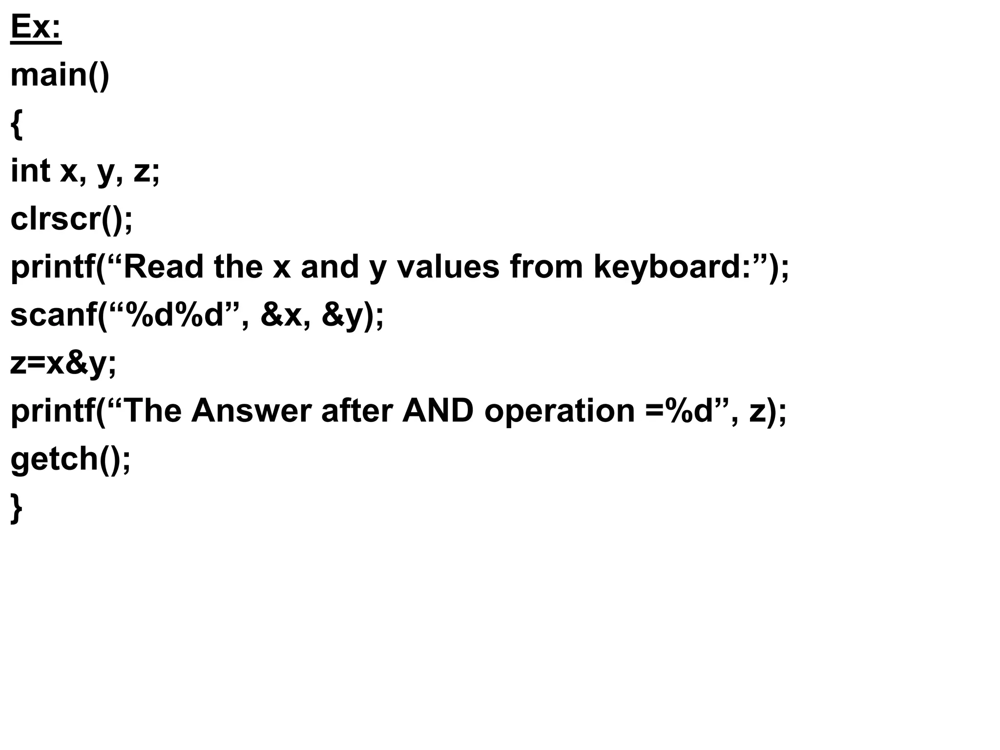 Ex:
main()
{
int x, y, z;
clrscr();
printf(“Read the x and y values from keyboard:”);
scanf(“%d%d”, &x, &y);
z=x&y;
printf(“The Answer after AND operation =%d”, z);
getch();
}
 