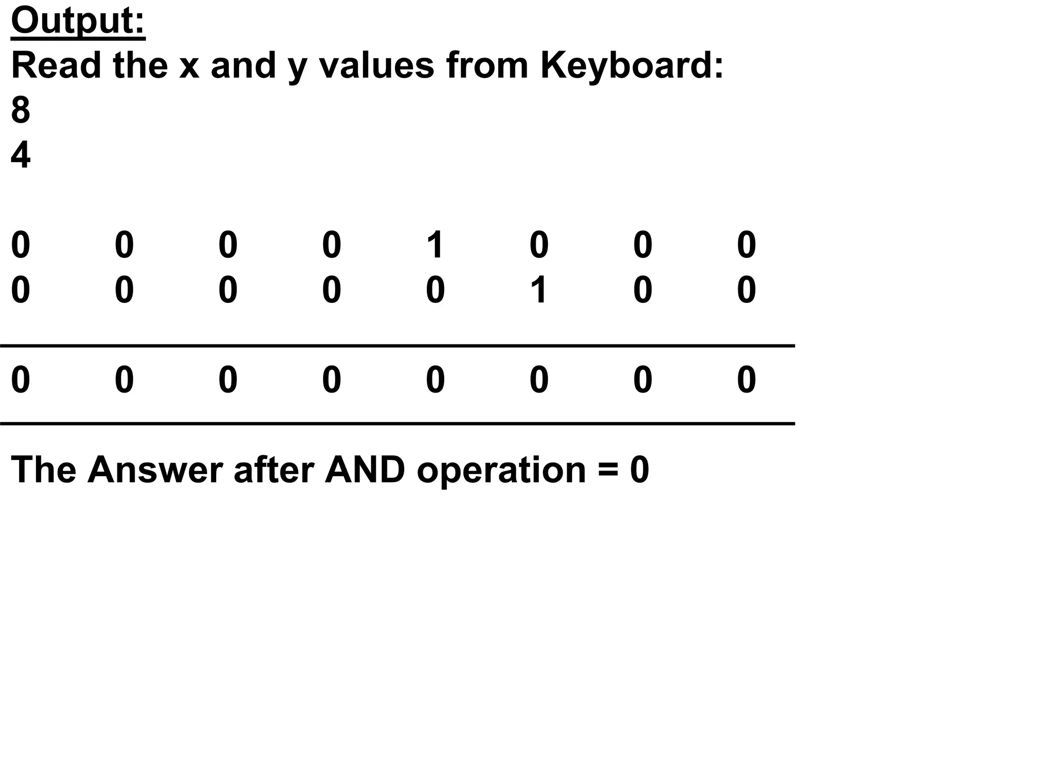 Output:
Read the x and y values from Keyboard:
8
4
0 0 0 0 1 0 0 0
0 0 0 0 0 1 0 0
0 0 0 0 0 0 0 0
The Answer after AND operation = 0
 