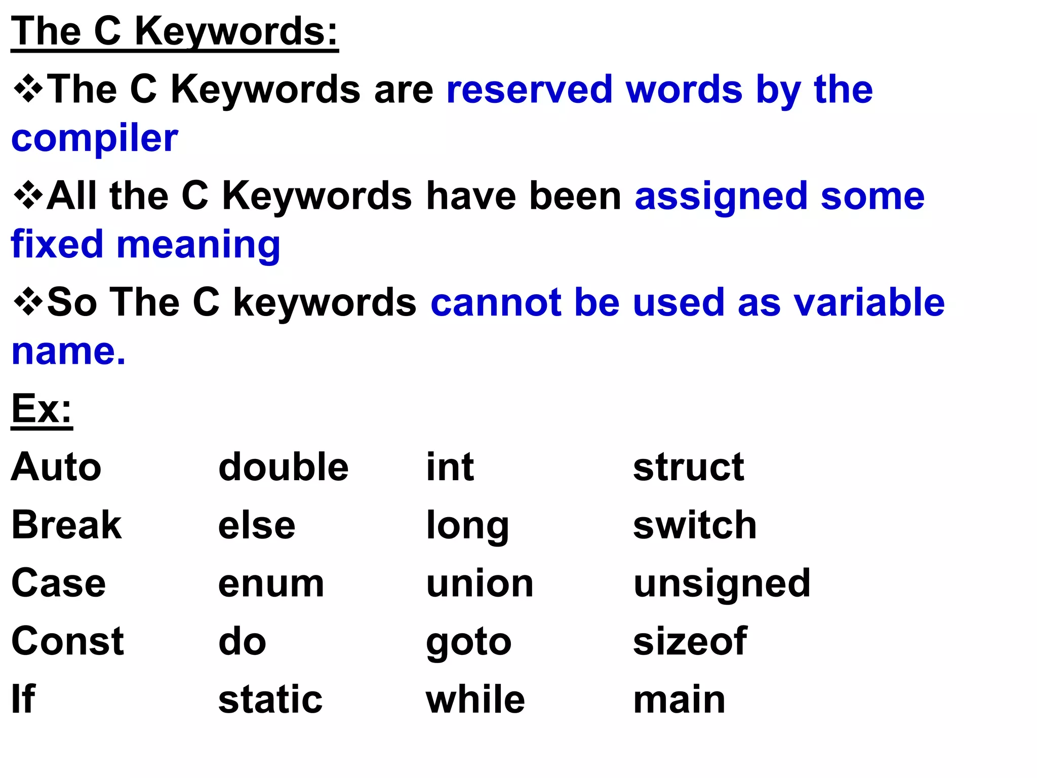 The C Keywords:
The C Keywords are reserved words by the
compiler
All the C Keywords have been assigned some
fixed meaning
So The C keywords cannot be used as variable
name.
Ex:
Auto double int struct
Break else long switch
Case enum union unsigned
Const do goto sizeof
If static while main
 