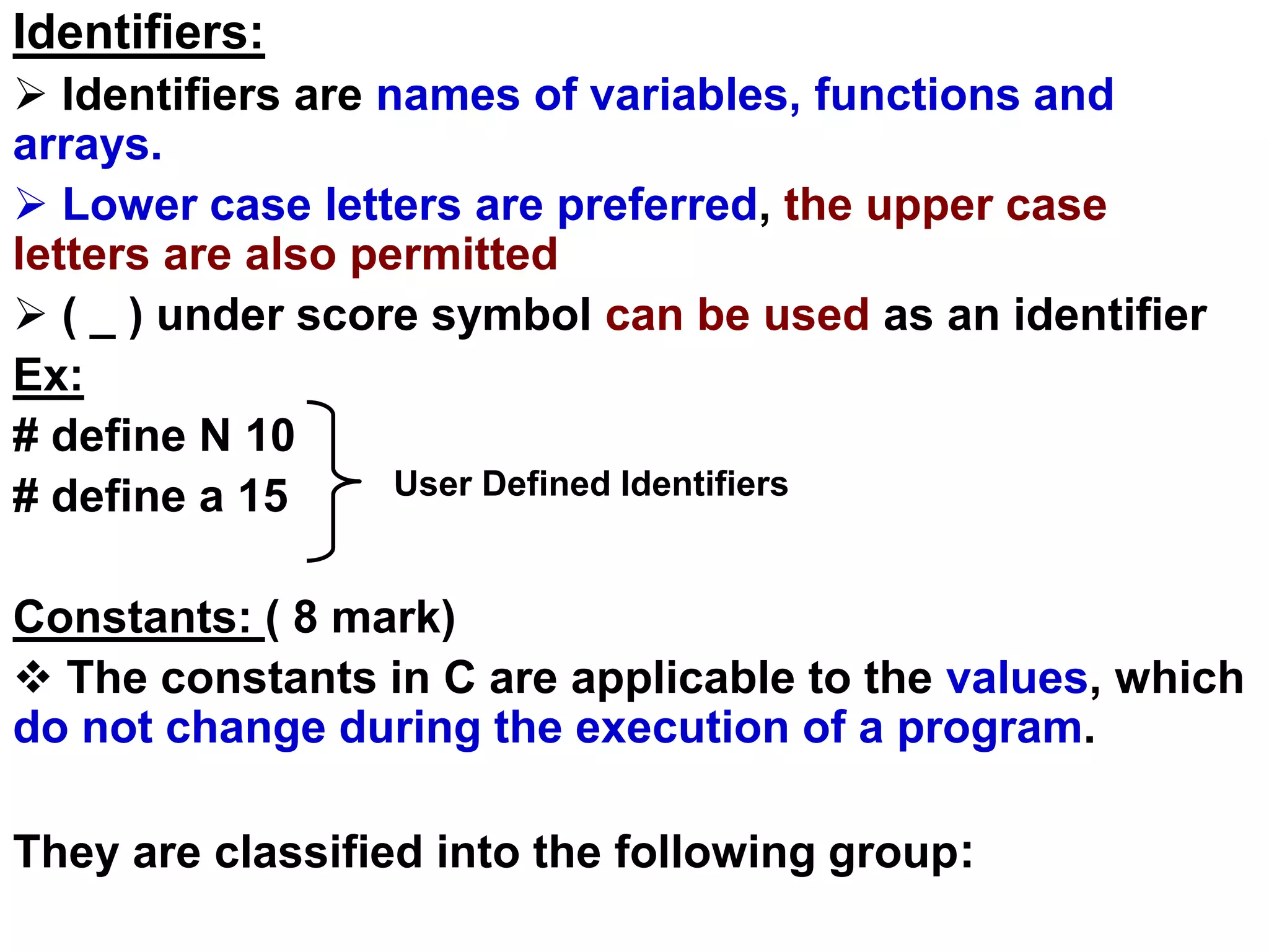 Identifiers:
 Identifiers are names of variables, functions and
arrays.
 Lower case letters are preferred, the upper case
letters are also permitted
 ( _ ) under score symbol can be used as an identifier
Ex:
# define N 10
# define a 15
Constants: ( 8 mark)
 The constants in C are applicable to the values, which
do not change during the execution of a program.
They are classified into the following group:
User Defined Identifiers
 