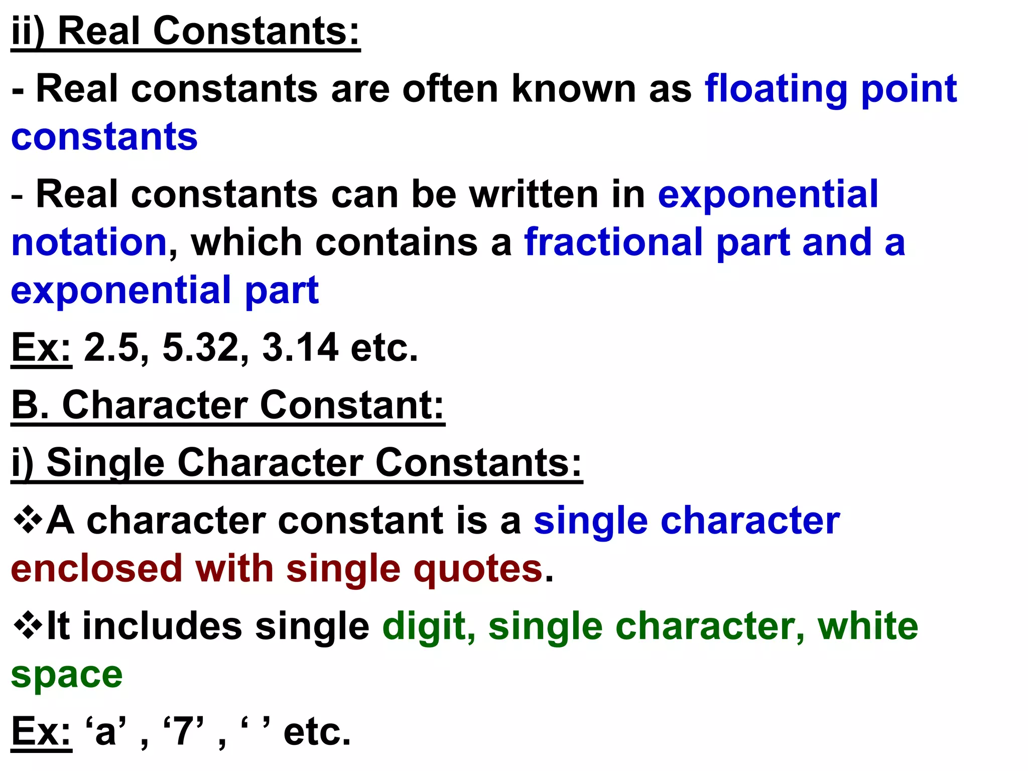 ii) Real Constants:
- Real constants are often known as floating point
constants
- Real constants can be written in exponential
notation, which contains a fractional part and a
exponential part
Ex: 2.5, 5.32, 3.14 etc.
B. Character Constant:
i) Single Character Constants:
A character constant is a single character
enclosed with single quotes.
It includes single digit, single character, white
space
Ex: ‘a’ , ‘7’ , ‘ ’ etc.
 