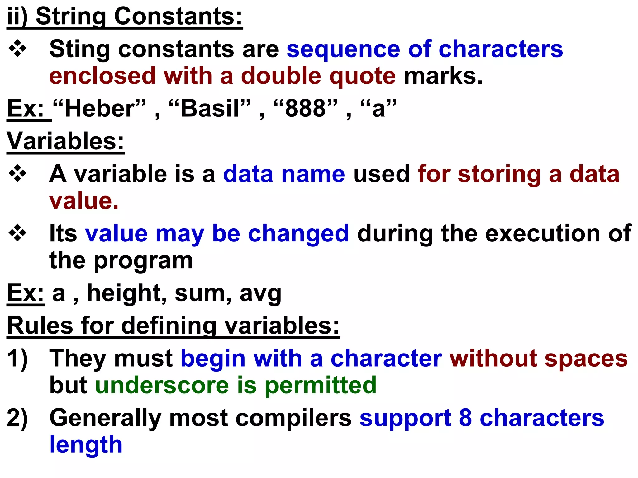 ii) String Constants:
 Sting constants are sequence of characters
enclosed with a double quote marks.
Ex: “Heber” , “Basil” , “888” , “a”
Variables:
 A variable is a data name used for storing a data
value.
 Its value may be changed during the execution of
the program
Ex: a , height, sum, avg
Rules for defining variables:
1) They must begin with a character without spaces
but underscore is permitted
2) Generally most compilers support 8 characters
length
 