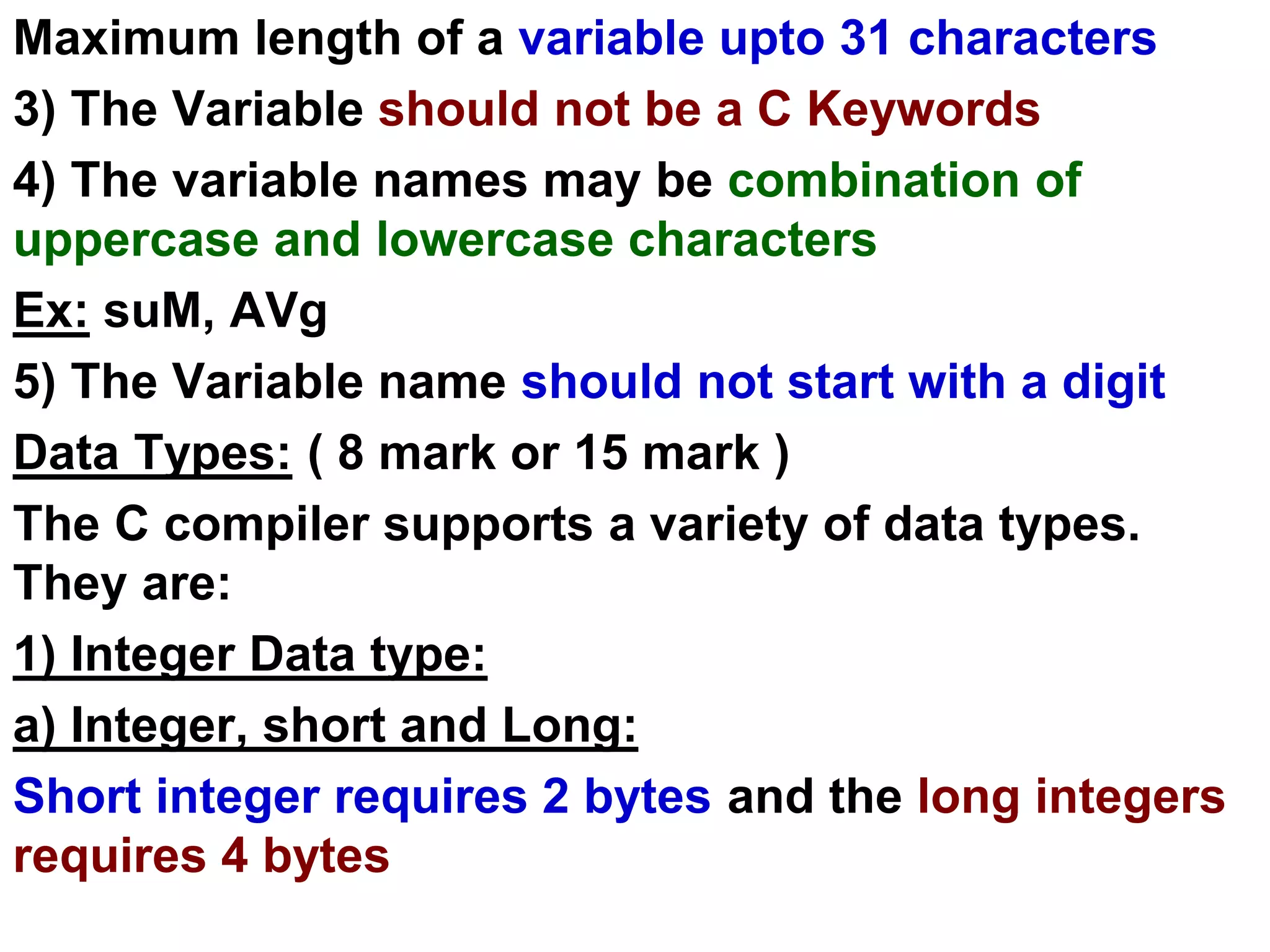 Maximum length of a variable upto 31 characters
3) The Variable should not be a C Keywords
4) The variable names may be combination of
uppercase and lowercase characters
Ex: suM, AVg
5) The Variable name should not start with a digit
Data Types: ( 8 mark or 15 mark )
The C compiler supports a variety of data types.
They are:
1) Integer Data type:
a) Integer, short and Long:
Short integer requires 2 bytes and the long integers
requires 4 bytes
 
