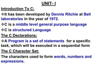 UNIT- I
Introduction To C:
It has been developed by Dennis Ritchie at Bell
laboratories in the year of 1972.
C is a middle level general purpose language
C is structured Language
The C Declarations:
A Program is a set of statements for a specific
task, which will be executed in a sequential form
The C Character Set:
The characters used to form words, numbers and
expressions.
 