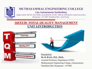 Presented by
Dr. R. RAJA, M.E., Ph.D.,
Assistant Professor, Department of EEE,
Muthayammal Engineering College, (Autonomous)
Namakkal (Dt), Rasipuram – 637408
16EEE20 -TOTAL QUALITY MANAGEMENT
MUTHAYAMMAL ENGINEERING COLLEGE
(An Autonomous Institution)
(Approved by AICTE, New Delhi, Accredited by NAAC, NBA & Affiliated to Anna University),
Rasipuram - 637 408, Namakkal Dist., Tamil Nadu.
UNIT I:INTRODUCTION
 