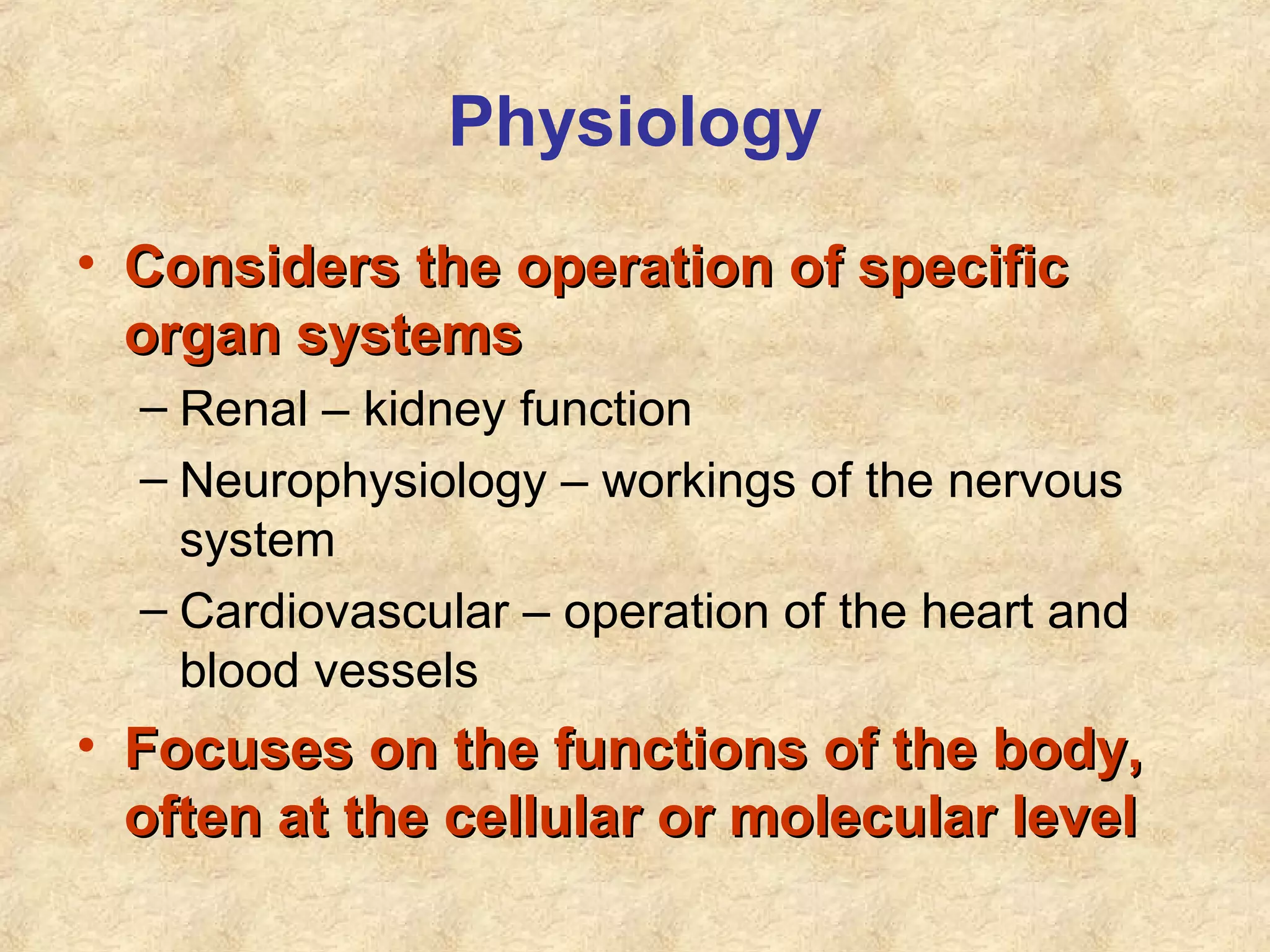 Physiology
• Considers the operation of specificConsiders the operation of specific
organ systemsorgan systems
– Renal – kidney function
– Neurophysiology – workings of the nervous
system
– Cardiovascular – operation of the heart and
blood vessels
• Focuses on the functions of the body,Focuses on the functions of the body,
often at the cellular or molecular leveloften at the cellular or molecular level
 