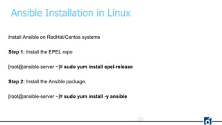 Ansible Installation in Linux
Install Ansible on RedHat/Centos systems
Step 1: Install the EPEL repo
[root@ansible-server ~]# sudo yum install epel-release
Step 2: Install the Ansible package.
[root@ansible-server ~]# sudo yum install -y ansible
 