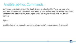 Ansible ad-hoc Commands
Ad-hoc commands are one of the simplest ways of using Ansible. These are used when
you want to issue some commands on a server or bunch of servers. The ad-hoc commands
are not stored for future use, but it represents a fast way to interact with the desired
servers.
Syntax
ansible <hosts> [-m <module_name>] -a <"arguments"> -u <username> [--become]
 