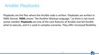 Ansible Playbooks
Playbooks are the files where the Ansible code is written. Playbooks are written in
YAML format. YAML means "Yet Another Markup Language," so there is not much
syntax needed. Playbooks are one of the core features of Ansible and tell Ansible
what to execute, and it is used in complex scenarios. They offer increased flexibility.
 