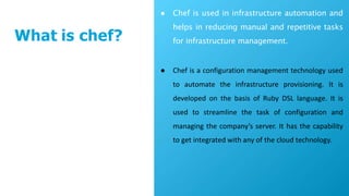 What is chef?
● Chef is used in infrastructure automation and
helps in reducing manual and repetitive tasks
for infrastructure management.
● Chef is a configuration management technology used
to automate the infrastructure provisioning. It is
developed on the basis of Ruby DSL language. It is
used to streamline the task of configuration and
managing the company’s server. It has the capability
to get integrated with any of the cloud technology.
 