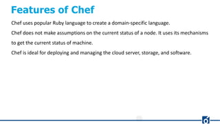 Features of Chef
Chef uses popular Ruby language to create a domain-specific language.
Chef does not make assumptions on the current status of a node. It uses its mechanisms
to get the current status of machine.
Chef is ideal for deploying and managing the cloud server, storage, and software.
 