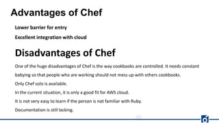 Advantages of Chef
Lower barrier for entry
Excellent integration with cloud
Disadvantages of Chef
One of the huge disadvantages of Chef is the way cookbooks are controlled. It needs constant
babying so that people who are working should not mess up with others cookbooks.
Only Chef solo is available.
In the current situation, it is only a good fit for AWS cloud.
It is not very easy to learn if the person is not familiar with Ruby.
Documentation is still lacking.
 