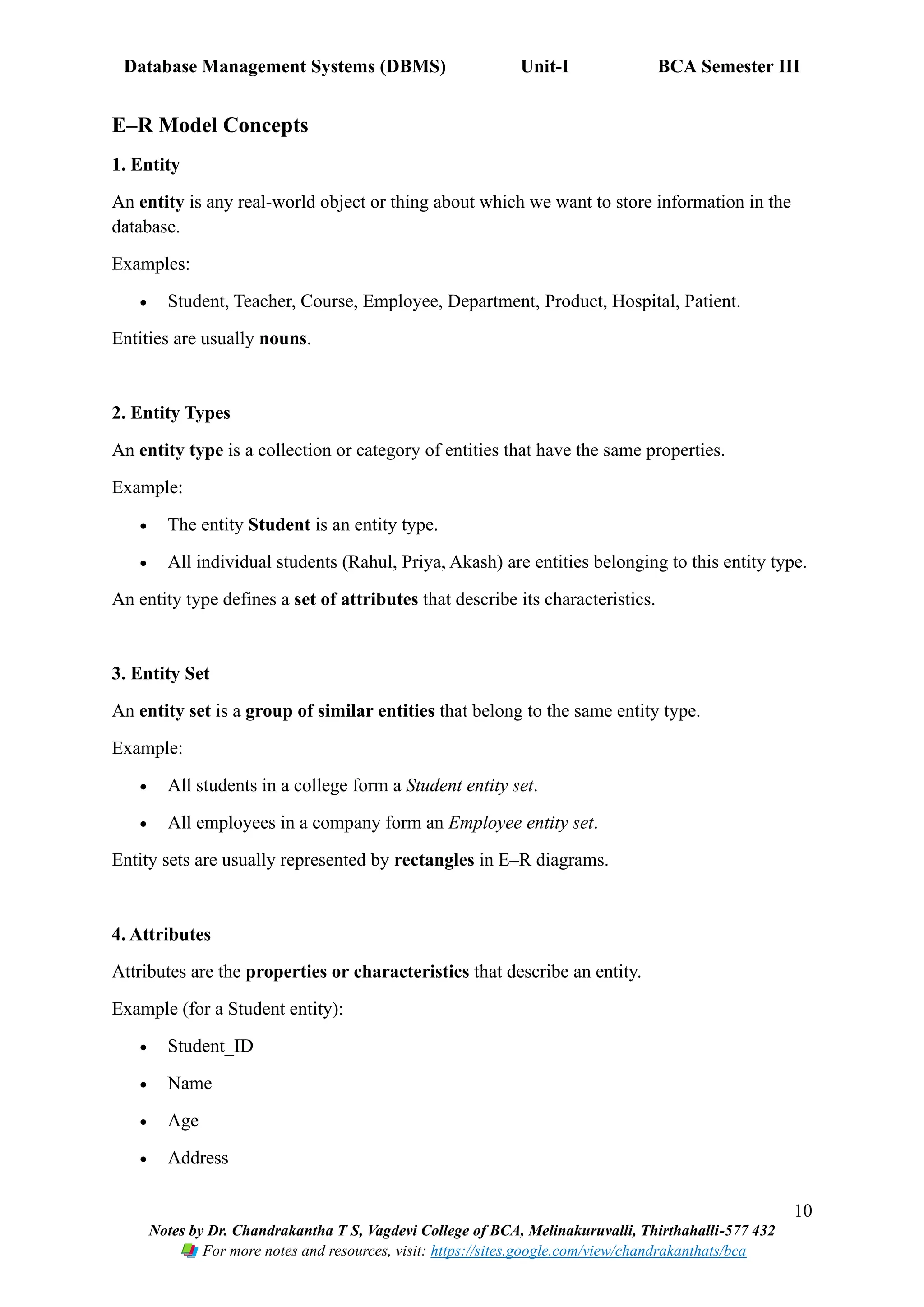 Database Management Systems (DBMS) Unit-I BCA Semester III
10
Notes by Dr. Chandrakantha T S, Vagdevi College of BCA, Melinakuruvalli, Thirthahalli-577 432
For more notes and resources, visit: https://sites.google.com/view/chandrakanthats/bca
E–R Model Concepts
1. Entity
An entity is any real-world object or thing about which we want to store information in the
database.
Examples:
• Student, Teacher, Course, Employee, Department, Product, Hospital, Patient.
Entities are usually nouns.
2. Entity Types
An entity type is a collection or category of entities that have the same properties.
Example:
• The entity Student is an entity type.
• All individual students (Rahul, Priya, Akash) are entities belonging to this entity type.
An entity type defines a set of attributes that describe its characteristics.
3. Entity Set
An entity set is a group of similar entities that belong to the same entity type.
Example:
• All students in a college form a Student entity set.
• All employees in a company form an Employee entity set.
Entity sets are usually represented by rectangles in E–R diagrams.
4. Attributes
Attributes are the properties or characteristics that describe an entity.
Example (for a Student entity):
• Student_ID
• Name
• Age
• Address
 