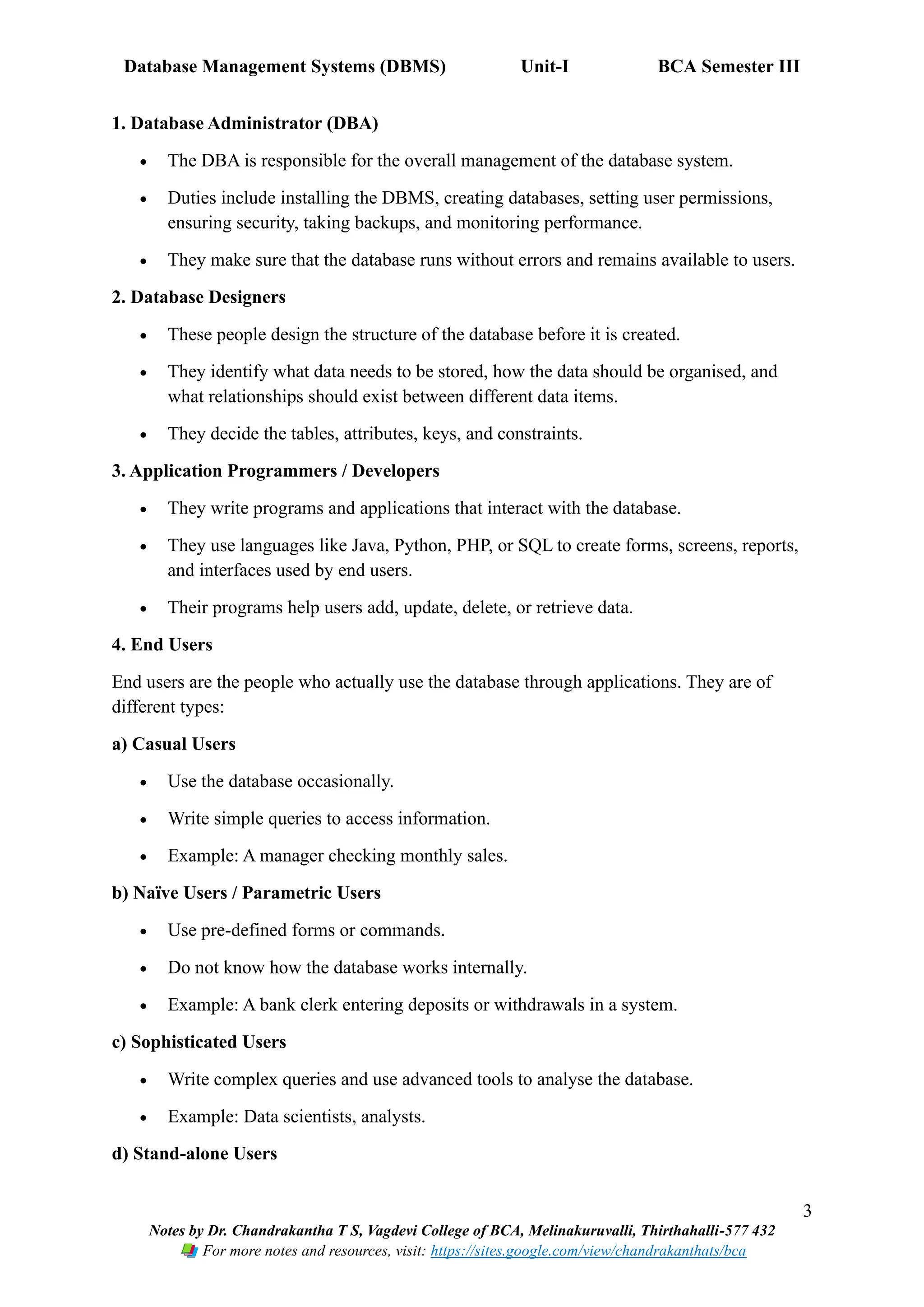Database Management Systems (DBMS) Unit-I BCA Semester III
3
Notes by Dr. Chandrakantha T S, Vagdevi College of BCA, Melinakuruvalli, Thirthahalli-577 432
For more notes and resources, visit: https://sites.google.com/view/chandrakanthats/bca
1. Database Administrator (DBA)
• The DBA is responsible for the overall management of the database system.
• Duties include installing the DBMS, creating databases, setting user permissions,
ensuring security, taking backups, and monitoring performance.
• They make sure that the database runs without errors and remains available to users.
2. Database Designers
• These people design the structure of the database before it is created.
• They identify what data needs to be stored, how the data should be organised, and
what relationships should exist between different data items.
• They decide the tables, attributes, keys, and constraints.
3. Application Programmers / Developers
• They write programs and applications that interact with the database.
• They use languages like Java, Python, PHP, or SQL to create forms, screens, reports,
and interfaces used by end users.
• Their programs help users add, update, delete, or retrieve data.
4. End Users
End users are the people who actually use the database through applications. They are of
different types:
a) Casual Users
• Use the database occasionally.
• Write simple queries to access information.
• Example: A manager checking monthly sales.
b) Naïve Users / Parametric Users
• Use pre-defined forms or commands.
• Do not know how the database works internally.
• Example: A bank clerk entering deposits or withdrawals in a system.
c) Sophisticated Users
• Write complex queries and use advanced tools to analyse the database.
• Example: Data scientists, analysts.
d) Stand-alone Users
 