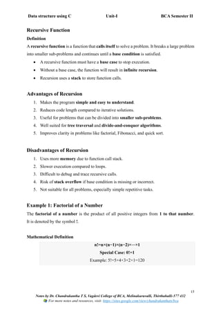 Data structure using C Unit-I BCA Semester II
15
Notes by Dr. Chandrakantha T S, Vagdevi College of BCA, Melinakuruvalli, Thirthahalli-577 432
For more notes and resources, visit: https://sites.google.com/view/chandrakanthats/bca
Recursive Function
Definition
A recursive function is a function that calls itself to solve a problem. It breaks a large problem
into smaller sub-problems and continues until a base condition is satisfied.
• A recursive function must have a base case to stop execution.
• Without a base case, the function will result in infinite recursion.
• Recursion uses a stack to store function calls.
Advantages of Recursion
1. Makes the program simple and easy to understand.
2. Reduces code length compared to iterative solutions.
3. Useful for problems that can be divided into smaller sub-problems.
4. Well suited for tree traversal and divide-and-conquer algorithms.
5. Improves clarity in problems like factorial, Fibonacci, and quick sort.
Disadvantages of Recursion
1. Uses more memory due to function call stack.
2. Slower execution compared to loops.
3. Difficult to debug and trace recursive calls.
4. Risk of stack overflow if base condition is missing or incorrect.
5. Not suitable for all problems, especially simple repetitive tasks.
Example 1: Factorial of a Number
The factorial of a number is the product of all positive integers from 1 to that number.
It is denoted by the symbol !.
Mathematical Definition
n!=n×(n−1)×(n−2)×⋯×1
Special Case: 0!=1
Example: 5!=5×4×3×2×1=120
 