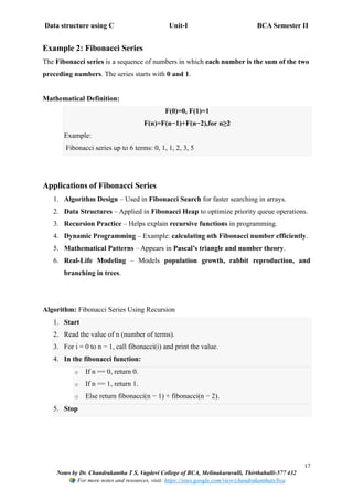 Data structure using C Unit-I BCA Semester II
17
Notes by Dr. Chandrakantha T S, Vagdevi College of BCA, Melinakuruvalli, Thirthahalli-577 432
For more notes and resources, visit: https://sites.google.com/view/chandrakanthats/bca
Example 2: Fibonacci Series
The Fibonacci series is a sequence of numbers in which each number is the sum of the two
preceding numbers. The series starts with 0 and 1.
Mathematical Definition:
F(0)=0, F(1)=1
F(n)=F(n−1)+F(n−2),for n≥2
Example:
Fibonacci series up to 6 terms: 0, 1, 1, 2, 3, 5
Applications of Fibonacci Series
1. Algorithm Design – Used in Fibonacci Search for faster searching in arrays.
2. Data Structures – Applied in Fibonacci Heap to optimize priority queue operations.
3. Recursion Practice – Helps explain recursive functions in programming.
4. Dynamic Programming – Example: calculating nth Fibonacci number efficiently.
5. Mathematical Patterns – Appears in Pascal’s triangle and number theory.
6. Real-Life Modeling – Models population growth, rabbit reproduction, and
branching in trees.
Algorithm: Fibonacci Series Using Recursion
1. Start
2. Read the value of n (number of terms).
3. For i = 0 to n − 1, call fibonacci(i) and print the value.
4. In the fibonacci function:
o If n == 0, return 0.
o If n == 1, return 1.
o Else return fibonacci(n − 1) + fibonacci(n − 2).
5. Stop
 