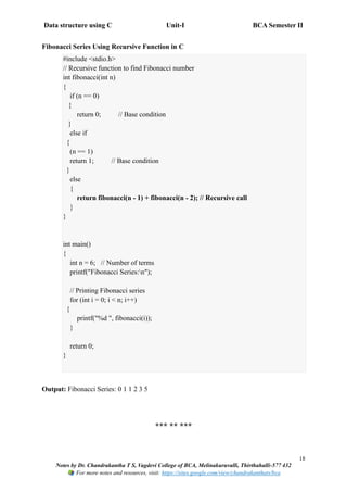 Data structure using C Unit-I BCA Semester II
18
Notes by Dr. Chandrakantha T S, Vagdevi College of BCA, Melinakuruvalli, Thirthahalli-577 432
For more notes and resources, visit: https://sites.google.com/view/chandrakanthats/bca
Fibonacci Series Using Recursive Function in C
#include <stdio.h>
// Recursive function to find Fibonacci number
int fibonacci(int n)
{
if (n == 0)
{
return 0; // Base condition
}
else if
{
(n == 1)
return 1; // Base condition
}
else
{
return fibonacci(n - 1) + fibonacci(n - 2); // Recursive call
}
}
int main()
{
int n = 6; // Number of terms
printf("Fibonacci Series:n");
// Printing Fibonacci series
for (int i = 0; i < n; i++)
{
printf("%d ", fibonacci(i));
}
return 0;
}
Output: Fibonacci Series: 0 1 1 2 3 5
*** ** ***
 