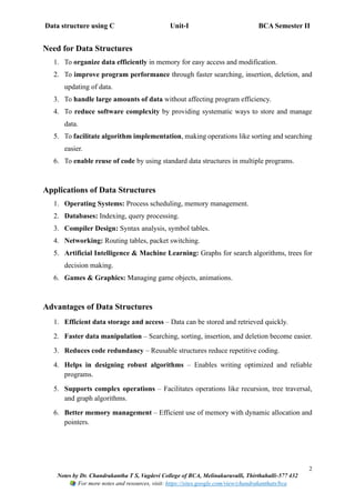 Data structure using C Unit-I BCA Semester II
2
Notes by Dr. Chandrakantha T S, Vagdevi College of BCA, Melinakuruvalli, Thirthahalli-577 432
For more notes and resources, visit: https://sites.google.com/view/chandrakanthats/bca
Need for Data Structures
1. To organize data efficiently in memory for easy access and modification.
2. To improve program performance through faster searching, insertion, deletion, and
updating of data.
3. To handle large amounts of data without affecting program efficiency.
4. To reduce software complexity by providing systematic ways to store and manage
data.
5. To facilitate algorithm implementation, making operations like sorting and searching
easier.
6. To enable reuse of code by using standard data structures in multiple programs.
Applications of Data Structures
1. Operating Systems: Process scheduling, memory management.
2. Databases: Indexing, query processing.
3. Compiler Design: Syntax analysis, symbol tables.
4. Networking: Routing tables, packet switching.
5. Artificial Intelligence & Machine Learning: Graphs for search algorithms, trees for
decision making.
6. Games & Graphics: Managing game objects, animations.
Advantages of Data Structures
1. Efficient data storage and access – Data can be stored and retrieved quickly.
2. Faster data manipulation – Searching, sorting, insertion, and deletion become easier.
3. Reduces code redundancy – Reusable structures reduce repetitive coding.
4. Helps in designing robust algorithms – Enables writing optimized and reliable
programs.
5. Supports complex operations – Facilitates operations like recursion, tree traversal,
and graph algorithms.
6. Better memory management – Efficient use of memory with dynamic allocation and
pointers.
 