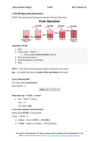 Data structure using C Unit-I BCA Semester II
7
Notes by Dr. Chandrakantha T S, Vagdevi College of BCA, Melinakuruvalli, Thirthahalli-577 432
For more notes and resources, visit: https://sites.google.com/view/chandrakanthats/bca
1. PUSH Operation (Insertion):
PUSH is the operation of inserting an element at the top of the stack.
Algorithm: PUSH
1. Start
2. Check if top == MAX – 1
o If true, display Stack Overflow and exit
3. Else, increment top by 1
4. Insert the element at stack[top]
5. Stop
MAX → Size of the stack (maximum number of elements it can store)
top → A variable that stores the index of the top element in the stack
Array Indexing Rule
In C, array index starts from 0
So for MAX = 5:
Index 0 1 2 3 4
What does top == MAX - 1 mean?
• top == MAX - 1 means
top == 4
The stack is full
So no more elements can be inserted
Before doing PUSH, we must check:
if (top == MAX - 1)
• If true → Stack is FULL → Overflow
• If false → Space is available → PUSH allowed
 