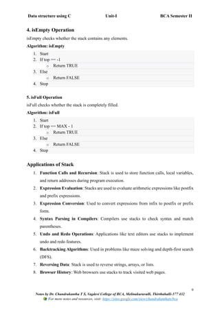 Data structure using C Unit-I BCA Semester II
9
Notes by Dr. Chandrakantha T S, Vagdevi College of BCA, Melinakuruvalli, Thirthahalli-577 432
For more notes and resources, visit: https://sites.google.com/view/chandrakanthats/bca
4. isEmpty Operation
isEmpty checks whether the stack contains any elements.
Algorithm: isEmpty
1. Start
2. If top == -1
o Return TRUE
3. Else
o Return FALSE
4. Stop
5. isFull Operation
isFull checks whether the stack is completely filled.
Algorithm: isFull
1. Start
2. If top == MAX - 1
o Return TRUE
3. Else
o Return FALSE
4. Stop
Applications of Stack
1. Function Calls and Recursion: Stack is used to store function calls, local variables,
and return addresses during program execution.
2. Expression Evaluation: Stacks are used to evaluate arithmetic expressions like postfix
and prefix expressions.
3. Expression Conversion: Used to convert expressions from infix to postfix or prefix
form.
4. Syntax Parsing in Compilers: Compilers use stacks to check syntax and match
parentheses.
5. Undo and Redo Operations: Applications like text editors use stacks to implement
undo and redo features.
6. Backtracking Algorithms: Used in problems like maze solving and depth-first search
(DFS).
7. Reversing Data: Stack is used to reverse strings, arrays, or lists.
8. Browser History: Web browsers use stacks to track visited web pages.
 