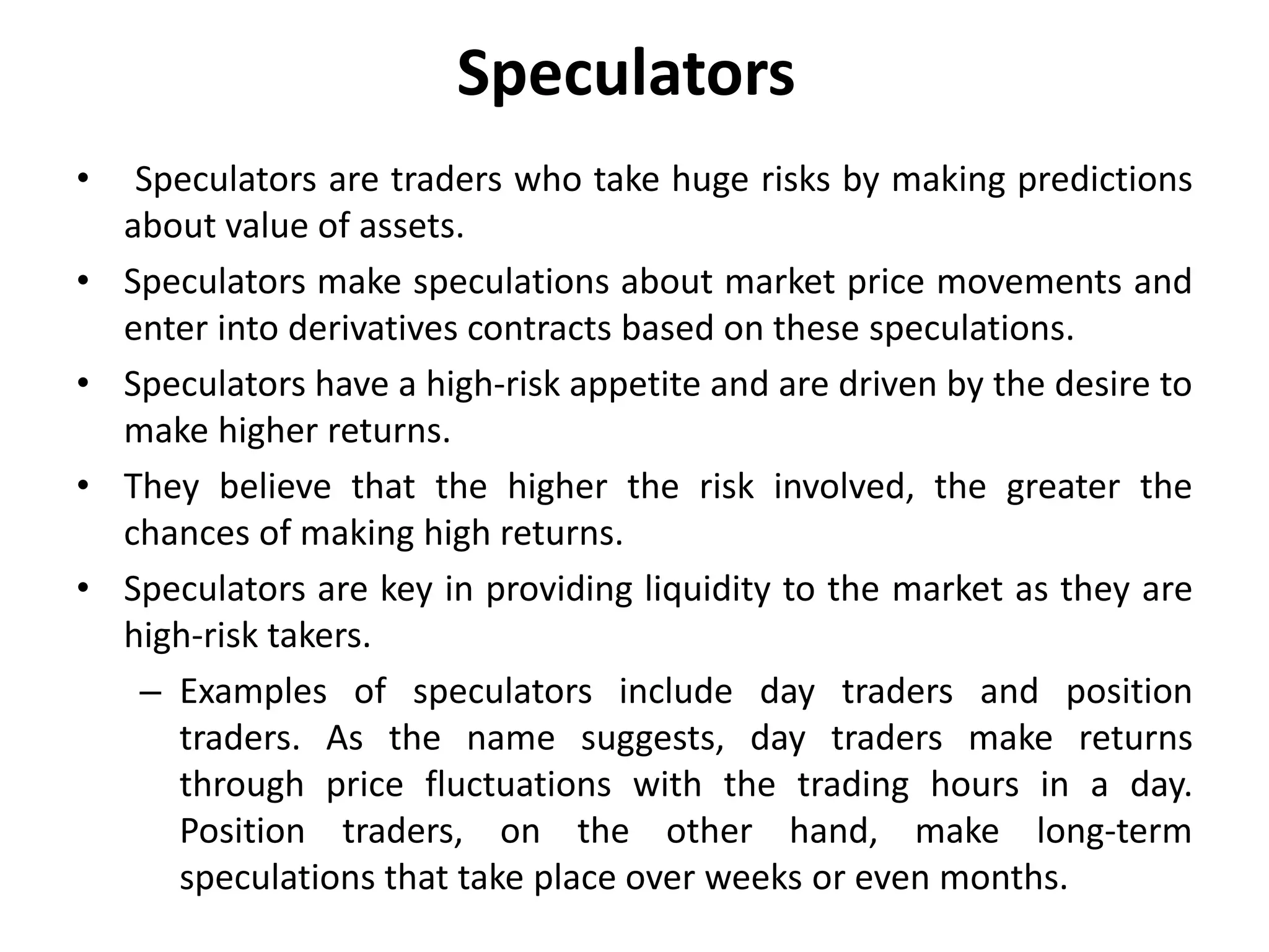 Speculators
• Speculators are traders who take huge risks by making predictions
about value of assets.
• Speculators make speculations about market price movements and
enter into derivatives contracts based on these speculations.
• Speculators have a high-risk appetite and are driven by the desire to
make higher returns.
• They believe that the higher the risk involved, the greater the
chances of making high returns.
• Speculators are key in providing liquidity to the market as they are
high-risk takers.
– Examples of speculators include day traders and position
traders. As the name suggests, day traders make returns
through price fluctuations with the trading hours in a day.
Position traders, on the other hand, make long-term
speculations that take place over weeks or even months.
 