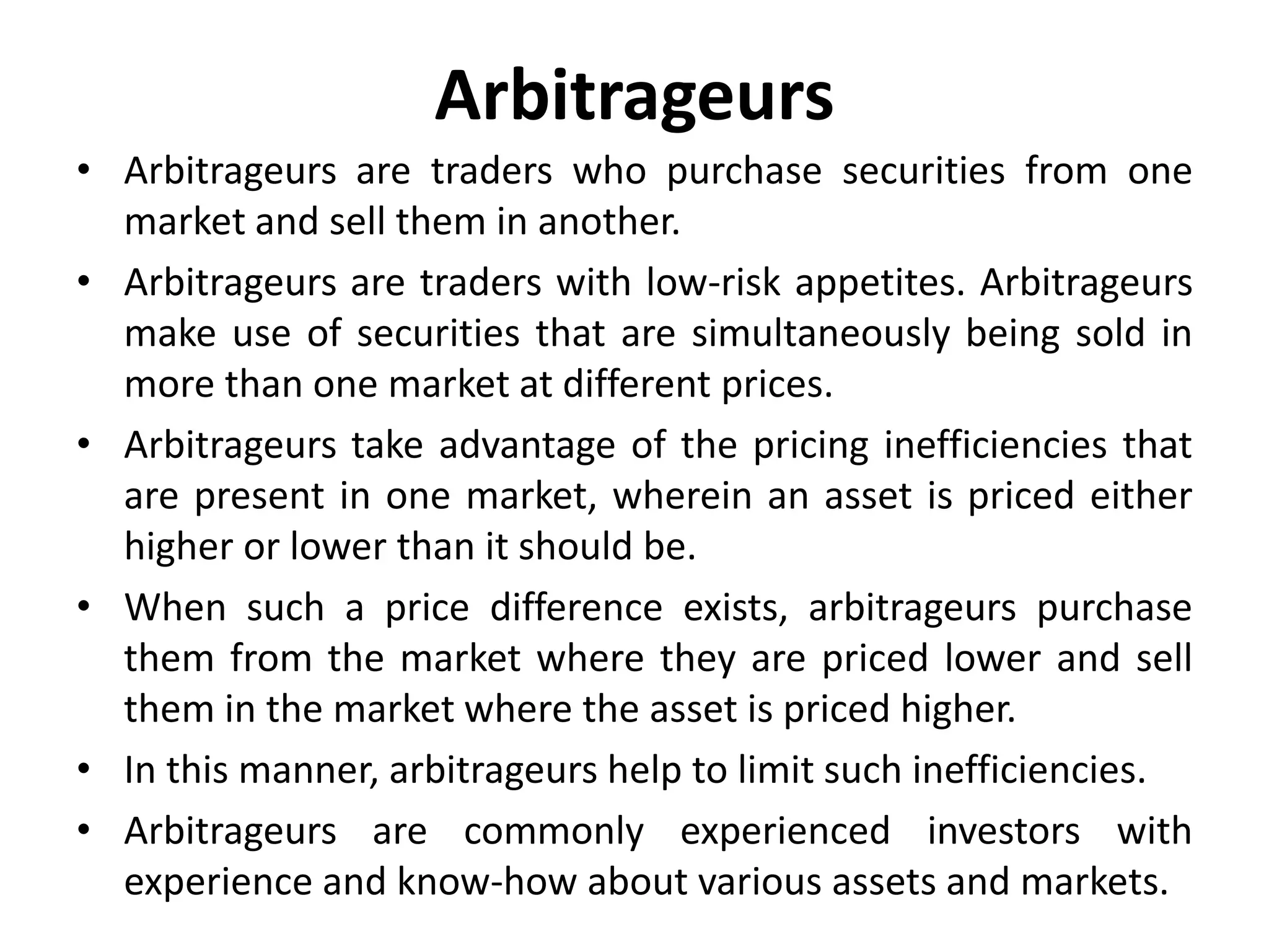Arbitrageurs
• Arbitrageurs are traders who purchase securities from one
market and sell them in another.
• Arbitrageurs are traders with low-risk appetites. Arbitrageurs
make use of securities that are simultaneously being sold in
more than one market at different prices.
• Arbitrageurs take advantage of the pricing inefficiencies that
are present in one market, wherein an asset is priced either
higher or lower than it should be.
• When such a price difference exists, arbitrageurs purchase
them from the market where they are priced lower and sell
them in the market where the asset is priced higher.
• In this manner, arbitrageurs help to limit such inefficiencies.
• Arbitrageurs are commonly experienced investors with
experience and know-how about various assets and markets.
 