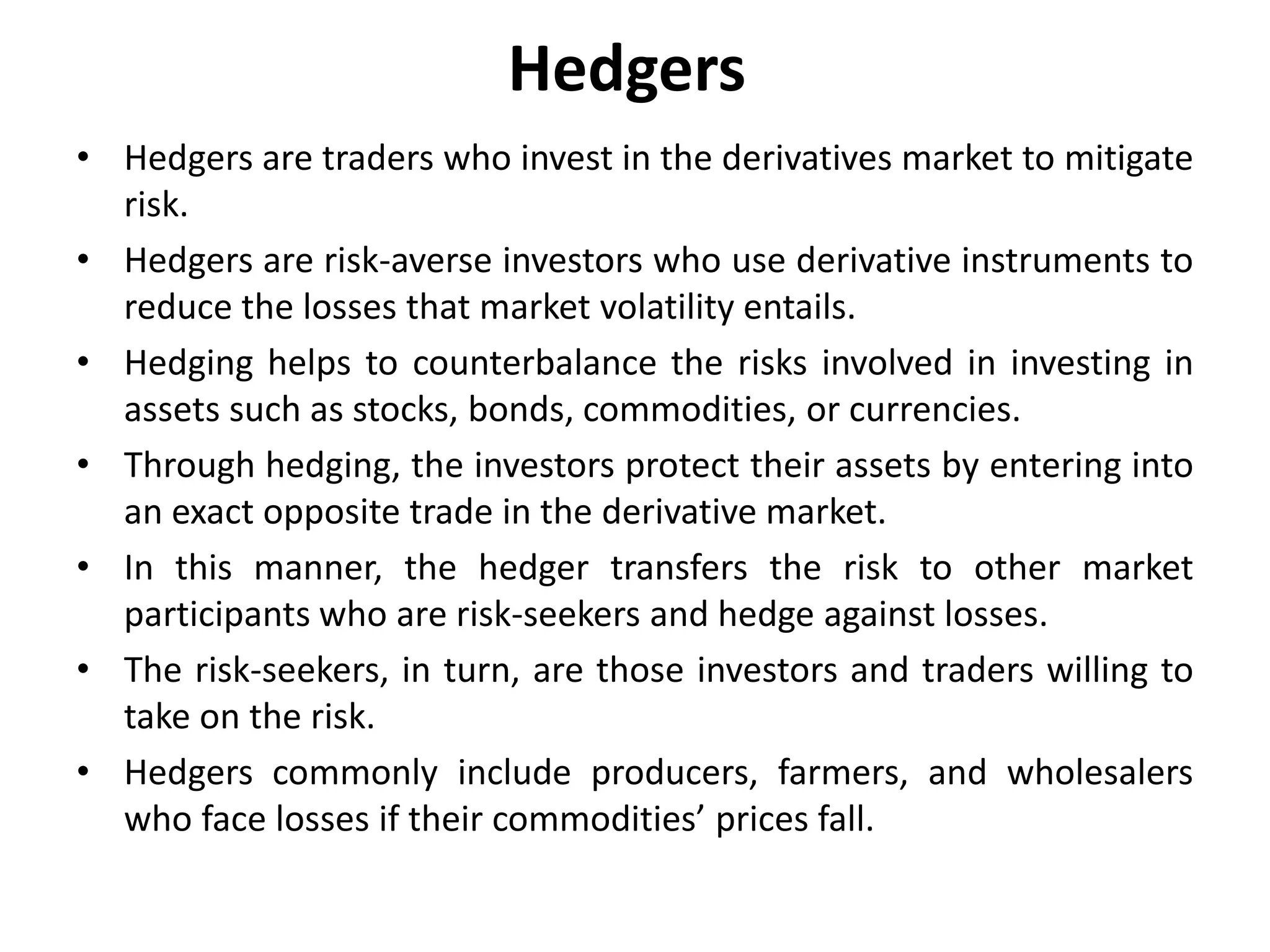 Hedgers
• Hedgers are traders who invest in the derivatives market to mitigate
risk.
• Hedgers are risk-averse investors who use derivative instruments to
reduce the losses that market volatility entails.
• Hedging helps to counterbalance the risks involved in investing in
assets such as stocks, bonds, commodities, or currencies.
• Through hedging, the investors protect their assets by entering into
an exact opposite trade in the derivative market.
• In this manner, the hedger transfers the risk to other market
participants who are risk-seekers and hedge against losses.
• The risk-seekers, in turn, are those investors and traders willing to
take on the risk.
• Hedgers commonly include producers, farmers, and wholesalers
who face losses if their commodities’ prices fall.
 