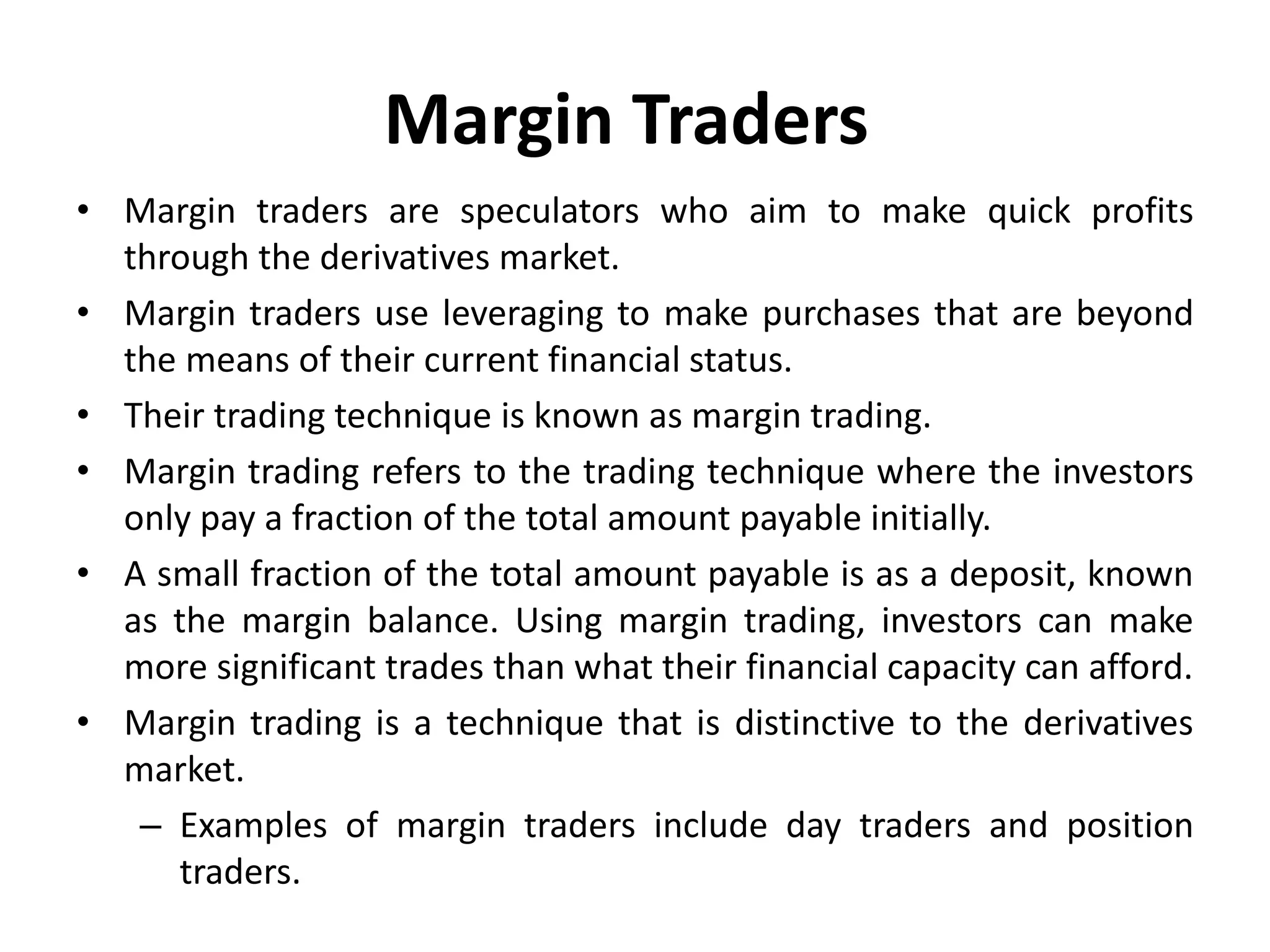 Margin Traders
• Margin traders are speculators who aim to make quick profits
through the derivatives market.
• Margin traders use leveraging to make purchases that are beyond
the means of their current financial status.
• Their trading technique is known as margin trading.
• Margin trading refers to the trading technique where the investors
only pay a fraction of the total amount payable initially.
• A small fraction of the total amount payable is as a deposit, known
as the margin balance. Using margin trading, investors can make
more significant trades than what their financial capacity can afford.
• Margin trading is a technique that is distinctive to the derivatives
market.
– Examples of margin traders include day traders and position
traders.
 